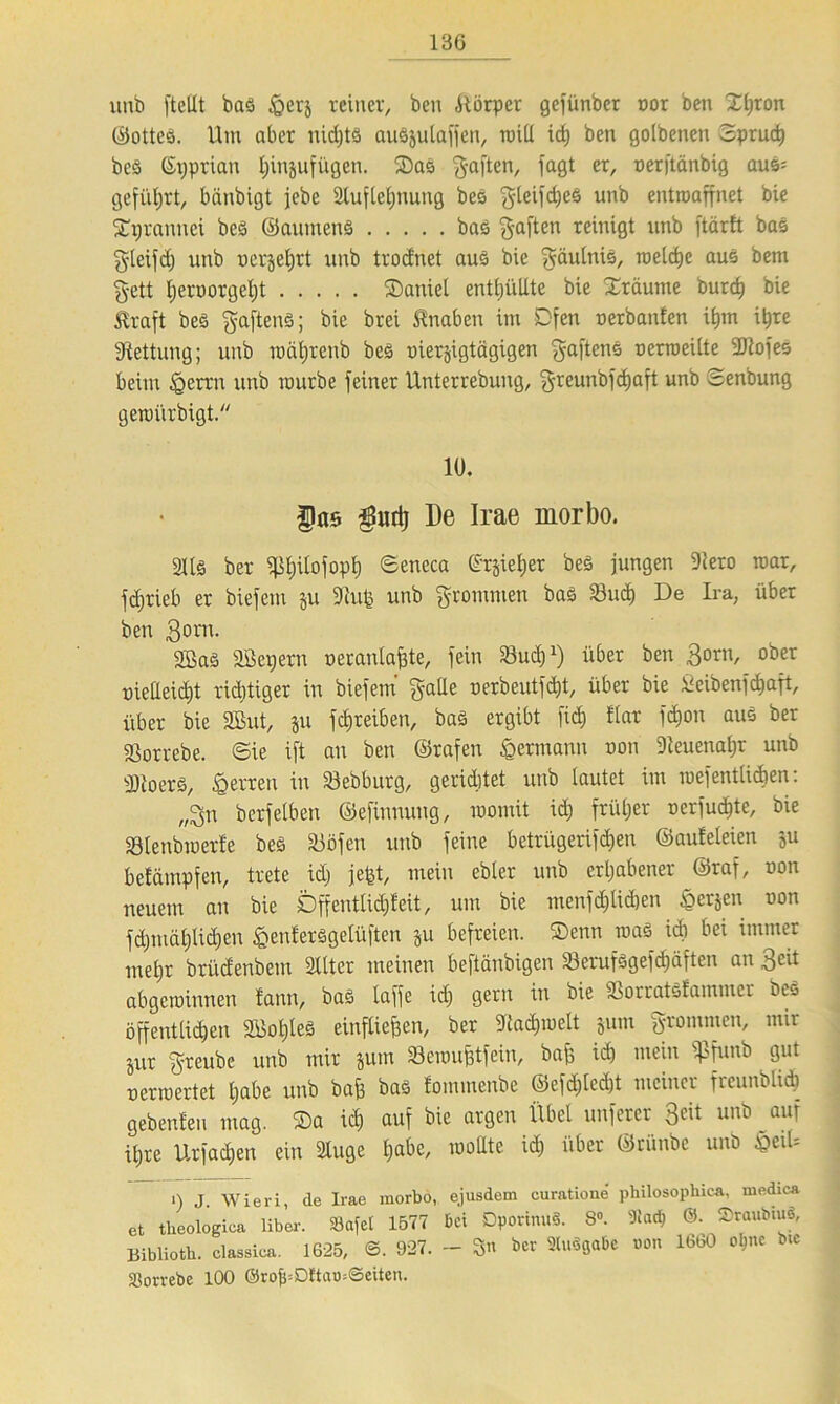 13G unb ftellt bad feexi reiner, ben Körper gcfünber oor ben Xtjron ©otted. Um aber nidjtd audjulaffen, ruiU trf) ben golbeneu Spruch bed ©tjprian t;injufügen. 2)ad gaften, faßt er' »erftänbig aud= geführt, bcinbigt jebe 2lufletjnung bed ^teifdjeö unb entroaffnet bie SUjrannci bed ©aumend bad gaften reinigt unb ftärft bad gteifd) unb uerjei^rt unb trodnet aud bie gäutnis, rceldje aud bem gett l)eroorgel)t ®aniel enttjüUte bie Xräume burd) bie traft bed haftend; bie brei tnaben im Dfen oerbanfen i&m i^re Rettung; unb roät)renb bed oierjigtägigen gaftens oerroeilte 3J2ofes beim igerrn unb mürbe feiner Unterrebung, greunbfcfjaft unb Senbung geroiirbigt. 10. fas $mt} De Irae morbo. 3Ud ber «ß$iIofop$ Seneca @rjie$er bed jungen Slero mar, fdjrieb er biefem ju 3iutg unb frommen bad Sud) De Ira, über ben 3om. Söad aöepern oeranlafjte, fein Sud)1) über ben 3orn, ober nielleid)t richtiger in biefem gälte oerbeutfdjt, über bie ileibenfdjaft, über bie Sßut, ju fdjreiben, bad ergibt fid) ftar fd>on aus ber Sorrebe. ©ie ift an ben ©rafen Hermann oon 9teuenat;r unb •Dtoerd, Herren in Sebburg, gerietet unb tautet im mefentliehen: „gn berfelben ©efinnung, womit id; früher oerfu^te, bie Slenbmerfe bed Söfen unb feine betrügenden ©aufeteien ju betämpfen, trete id; jefit, mein ebter unb erhabener ©raf, oon neuem an bie Dffeuttidjfeit, um bie menfd)lid)en fierjen oon fdjmäljlidjen ^enferdgetüften §u befreien. SDenn mad icb bei immer metjr brüdenbem Sitter meinen beftänbigen Serufdgefdjäften an 3cit abgeroinnen tann, bad taffe id) gern in bie Sorratdfammer bed öffentlid)en 9Bot)ted einfßejjen, ber Stammelt jum grommen, mir Sur greube unb mir jurn Seroufjtfein, baft id) mein Sßfunb gut oerraertet t)abe unb baf) bad fommenbe @efd)ted)t meiner freunblid) gebeuten mag. $a id) auf bie argen Übel unfercr Seit unb auf U)re Urfadjen ein Sluge l)abc, wollte id) über ©rünbe unb §etU i) J. Wieri, de Irae morbo, ejusdem curatione pliilosophica, medica et tlieologica über. SBafel 1577 bet DportnuS. 8». 9la$ ©. ©rauöiuö, Biblioth. classica. 1625, ©. 927. - 3» ber Xu«ga6e uon 1660 o&ne Die