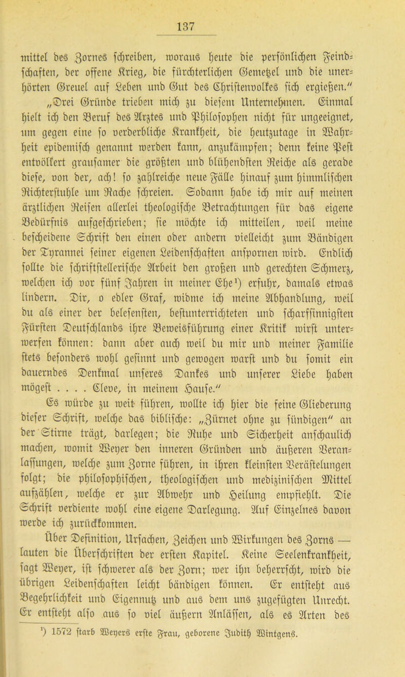 mittel beS 3oriieS 1<f)rci6ert, woraus f;eutc bic perfönltcfiett gcinb* fcbaften, ber offene $rieg, bie fürchterlichen ©erneuet unb bie uner* hörten ©reuet auf Sehen unb ©ut beS ©hriftenoolfeS fi<h ergtefjen. „Srei ©riinbe trieben mich 3U biefem Unternehmen. ©inmal hielt ich ben Beruf beS States unb ^Phif°foph)en nicht für ungeeignet, um gegen eine fo uerberblicfje Slranfheit, bie heutzutage in Sßahr* heit epibemifcf) genannt werben fann, anzufämpfen; benn feine ^3eft entoötfert graufamer bie größten unb btiifjenbften Reiche als gerabe biefe, oon ber, ach! fo zahlreiche neue gälte hinauf zum hintmlifchen 9üct)terftuhte um Siadfe ftfjreien. Sobann habe ich mir auf meinen ärztlichen Steifen allerlei tljeologifche Betrachtungen für bas eigene Bebiirfttis aufgefdjriebett; fie möchte ich mitteilen, weit meine hefcheibcne Schrift ben einen ober anbern oieHeicht zum Bänbigen ber Sprannei feiner eigenen Seibenfchaften anfpornen wirb, ©nblidf foltte bie fchriftftelterifche SIrbeit ben großen unb gerechten Schmerz, welchen ich uor fünf gatjren in meiner ©he1) erfuhr, bamats etwas linbern. Sir, o ebler ©raf, wibtne ich meine Stbhanblung, weit bu als einer ber helefenften, heftunterrid)teten unb fcfjarffinnigften gürften Seutfd)lanbS ihre Beweisführung einer Jlritif wirft unter* werfen fönnen: bann aber auch weil bu mir unb meiner gamilie ftets befonbers wohl gefilmt unb gewogen warft unb bu fomit ein bauernbes Senfmat unferes Sanfes unb unferer Siebe hüben mögeft .... CSleoe, in meinem öaufe. (SS würbe zu weit- führen, wollte ich hier bie feine ©tieberung biefer Schrift, welche bas biblifche: „filmet ohne zu fiinbigen an ber Stirne trägt, barlegen; bie Stuhe unb Sicherheit anfchaulid) machen, womit SBeper ben inneren ©riinben unb äußeren Beran* taffungen, welche zum 3orne führen, in ihren fleinften Beräftelungen folgt; bie p^ilofopfjifc^en, theologifdhen unb mebizinifchen Büttel aufzählen, welche er zur Slbwefjr unb Teilung empfiehlt. Sie Schrift oerbiente wohl eine eigene Sartegung. Stuf Einzelnes baoou werbe ich zuriidfommen. Über Sefinition, Urfachen, geichen unb SBirfungen beS gornS — lauten bie Überfdjriften ber erften Kapitel, kleine Seelenfranfheit, Tagt SBeper, ift fchwerer als ber 3°rn; wer ihn beherrfcht, wirb bie übrigen Seibenfchaften leicht bänbigen fönnen. ©r entfteht aus Begehrlichfeit unb ©igennufc unb aus bem uns zugefügten Unrecht, ©r entfteljt atfo aus fo oiel äußern Stnläffen, als es Sitten beS ’) 1572 ftarb SOßeqerS erfte g-rau, geöorene 3>ubttf) SBintgenS.