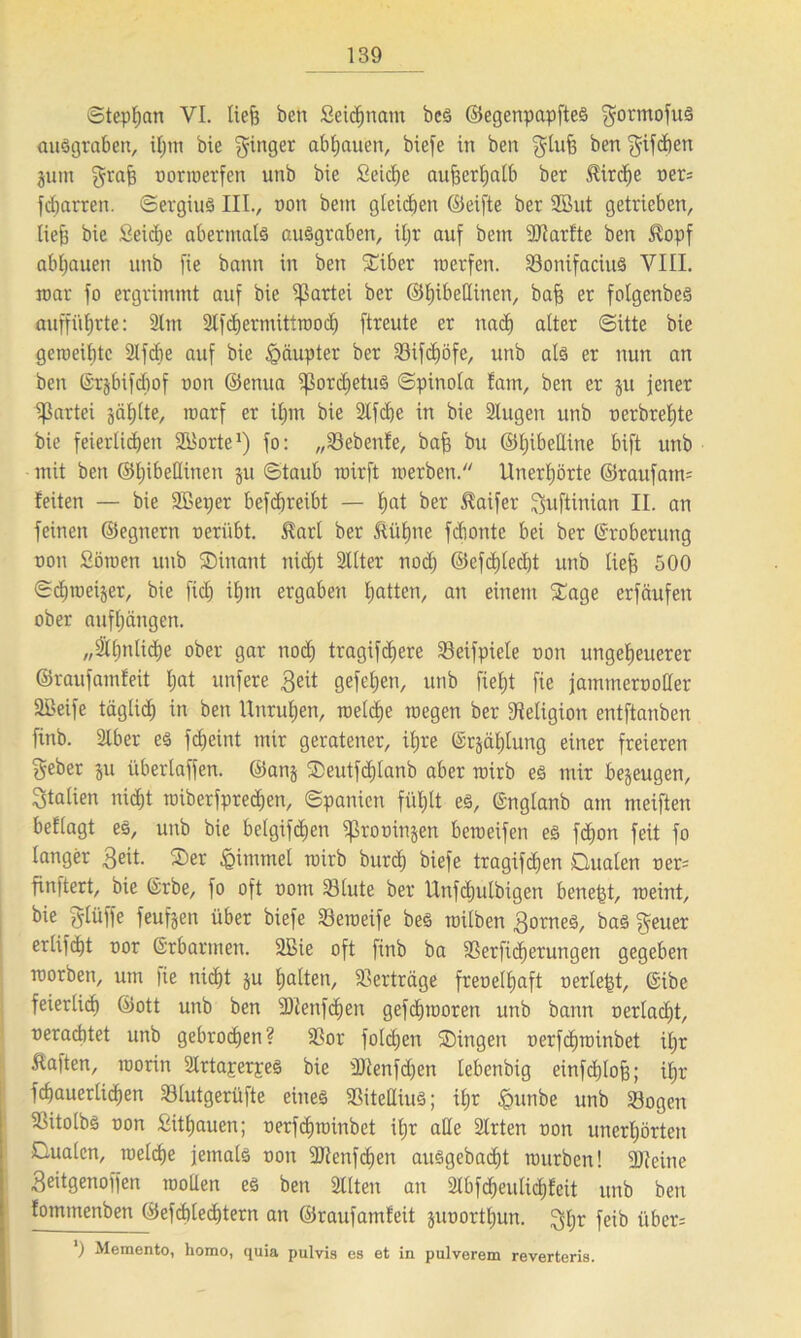 ©tepljan VI. liefe ben Seidjnam bcs ©egenpapftes gormofus ausgraben, bie ginger abljauen, btefe itt ben glufe ben f^ifcfjen jum grafe norwerfen unb bie Seiche aufeerljatb ber Jfirdje ner* fdjarren. Sergius III., non bent gleiten ©eifte ber 2But getrieben, liefe bie Seidje abermals ausgraben, iljr auf bem Utarfte ben $opf abljauen unb fie bann in ben Siber werfen. SonifaciitS VIII. mar fo ergrimmt auf bie Partei ber ©hibettinen, bafe er folgenbeS anffüfjrte: Slm Stfchermittwod) ftreute er nach alter (Sitte bie geweihte Slfcbe auf bie Häupter ber Sifdjöfe, unb als er nun an ben (Srjbifcbof non ©enua ^ordjetuS ©pinola fam, ben er ju jener Partei jaljlte, marf er iljin bie Slfcbe in bie Stugen unb nerbreljte bie feierlichen SBorte1) fo: „Sebenfe, bafe bu ©Ijibettine bift unb mit ben ©Ijibettinen $u ©taub wirft werben. Unerhörte ©raufarm feiten — bie SBerjer befdjreibt — hat ber Haifer guftinian II. an feinen ©egnern tierübt. $arl ber Äütjne fdiontc bei ber Eroberung non Söwen unb Dinant nicht Sitter nodj ©efdjledjt unb tiefe 500 Schwerer, bie fid) ifjm ergaben hatten, an einem Sage erfäufen ober aufhängen. „ähnliche ober gar noch tragifdjere Söeifpiele non ungeheuerer ©raufamfeit hat unfere Seit gefeljen, unb fietjt fie jammernotter ÜBeife täglich in ben Unruhen, welche wegen ber Religion entftanben finb. Slber es fcfjeint mir geratener, ihre (Stählung einer freieren geber ju überlaffen, ©anj Deutfdjlanb aber wirb es mir bezeugen, Italien nicht wiberfpredjen, Spanien fühlt es, ©nglanb am meiften beflagt es, unb bie belgifchen ißroninjen beweifen es fdjon feit fo langer 3ett- Der iQitnmel wirb burch biefe tragifdjen Dualen ner= finftert, bie @rbe, fo oft nont Slute ber Unfcljulbigett benefet, weint, bie gtüffe feufjen über biefe Söeweife bes wilben SorneS, bas geuer erlifdjt nor Erbarmen. SBie oft finb ba Serficherungen gegeben worben, um |ie nicht ju hatten, Verträge frenelljaft nerlefet, ©ibe feierlich ©ott unb ben SJlenfdjen gefdjworen unb bann nertadjt, neracbtet unb gebrochen? Sor folcfjen Dingen nerfdjwinbet iljr haften, worin SlrtaperpeS bie Sttenfdjen tebenbig einfchlofe; iljr fchauerlicfjen Slutgerüfte eines SitettiuS; iljr £>unbe unb Sogen Sitolbs non Sithauen; nerfchwinbet iljr alle Slrten non unerhörten Dualen, welche jemals non ttJlenfcfjen ausgebadjt würben! 9Jceine Seitgenoffen wollen es ben Sitten an Slbfcheutichfeit unb ben fomtnenben ©efdjledjtern an ©raufamfeit junortljun. gljt fcib iiber= ‘) Memento, homo, quia pulvis es et in pulverem reverteris.