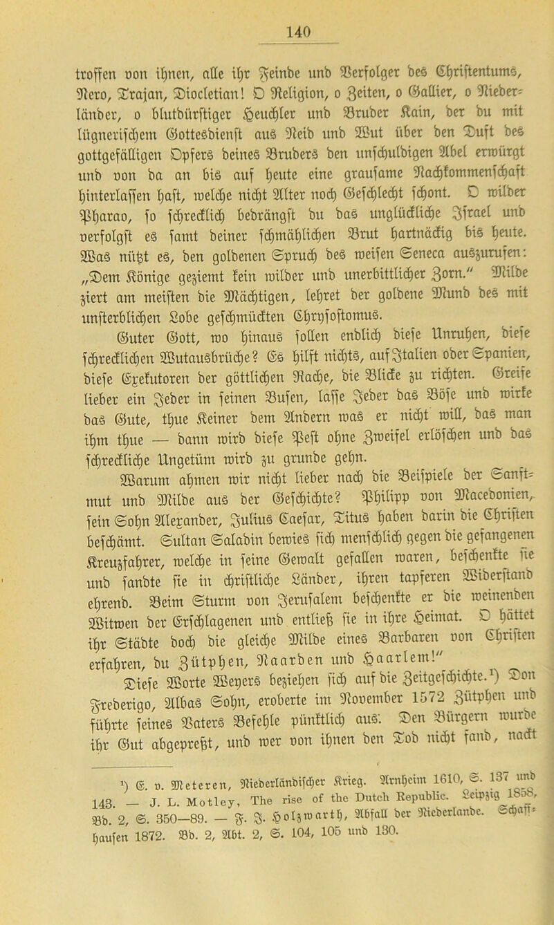 troffen oou ihnen, alle ü)t $einbe nnb 58crfotger bes Gtjriftentumö, 9tcro, ©rafan, ©iocletxan! D Religion, o 3^tcn/ 0 GiaUxer, o -Weber: länber, o 6tutbi'irftiger feuchter unb Sruber ftain, ber bu mit tügnerifd)em ©ottesbienft aus 9tob unb 2But über ben ©uft beS gottgefälligen Opfers beines Srubers ben unfcfeulbigen 21bet erroürgt unb oon ba an bis auf tjeutc eine graufame 9?acl)!ommenfc^aft tjinterlaffen hetft, loeldfe nicht Sllter noch ©efcfjlecht fefeont. C raitber Pharao, fo fdiredlid) bebrängft bu bas unglüdlid)e 3frael un^ nerfolgft es fanxt beiner fd)tnäl)lid)en Srut fmrtnädig bis tjeute. 2BaS niifet es, ben golbenen ©prud) bes meifen ©eneca auSjurufen: „©ein Könige gejiemt fein inüber unb unerbittlicher 3orn- 3)lilbe jiert am meiften bie ^Wichtigen, tefjret ber gotbene ÜTcunb bes mit unfterblidjen Sobe gefdjmüdten Gfetpfoftomus. ©uter ©ott, mo hinaus follen cnbtich btefe Unruhen, biefe fchredlidjcn SöutauSbrü^e? ©S hilft nid)ts, auf Italien ober Spanien, biefe ©{.-efutoren ber göttlid)en IRache, bie Slide ju rieten, ©reife lieber ein lieber in feinen Sufen, laffe 3£ber bas Söfe unb roirle bas ©ute, tl)ue deiner bem Stnbern maS er nicht will, bas man ihm tf)ue — bann roirb biefe «ßeft ohne Steifet erlösen unb bas f(^recJtid)e Ungetüm inirb $u grunbe geljn. SBarum ahmen mir nicht lieber nad) bie 33eifpiele ber öanft- mut unb sIRilbe aus ber ©efd)id)tc? Philipp non 9Jlacebonien,. fein ©ohn Sllepanber, 3rdirt3 ©aefar, ©üuS hflben barin bie ©brüten befdjämt. ©ultan ©alabin beroies fid) menfd)lid) gegen bie gefangenen Ereujfahrer, melcfee in feine ©eroatt gefallen inaren, befefeenfte ixe unb fanbte fie in <hriftlid)e £änber, ihren tapferen ©iberftanb ehrenb. Seim ©türm non Serufatem bcfchentte er bie roeinenben 3Bitroen ber ©rfchlagenen unb entliefe fie in ifere Heimat. D fjättet ihr ©täbte hoch bie gleidie UJiilbe eines Sarbaren non ©haften erfahren, bu Sütphen, Dtaarben unb ^aarlem! . ©iefe SBorte Söepers bejiefeen fid) auf bie 3eitgefd)icf)te.) ®on ©reberigo, 2llbaS ©ohn, eroberte im Dtooember 1572 3ütPhen unb führte feines SaterS Sefcljlc pünltlicl) aus: ®en Sürgern würbe ihr ©ut abgeprefet, unb iner non ihnen ben ©ob nicht fanb, naeft ') ©. d. Zeteren, WeberlänbifdOer Srieg. 2Im$eim 1610, ©. 13< unb 143 — J. L. Motley, The rise of the Dutcli Republic. Sctpjig Koo, Sb/2, ©. 350-89. - g. 3- §ol5«)«rtr,, 2t6f«ll ber Wcberlanbc. ©<$«*’ Raufen 1872. 23b. 2, 2U>t. 2, ©. 104, 105 unb 130.