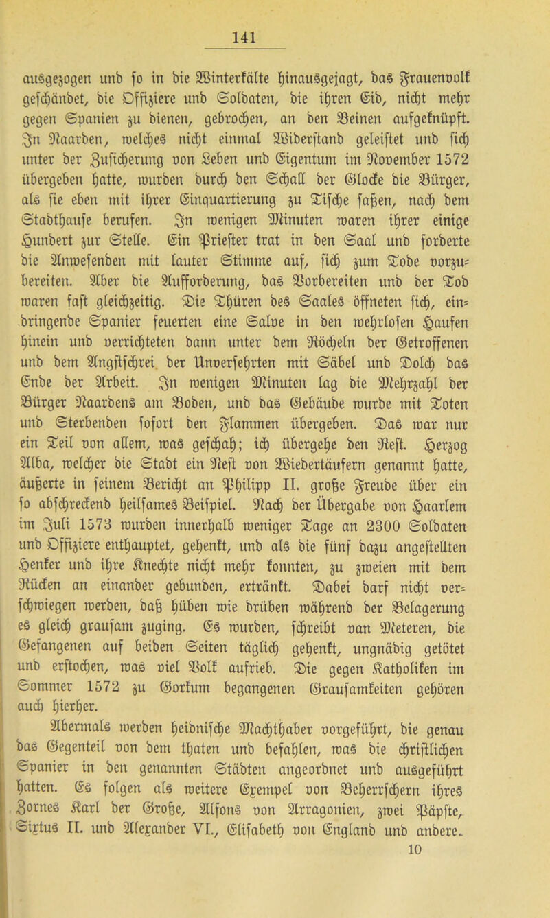 auSgejogett uttb fo in bie SBinterfälte hinauSgejagt, baS $rauenoolf gefdjänbet, bie Offiziere unb ©olbaten, bie ihren (Eib, nid)t mehr gegen Spanien ju bienen, gebroden, an ben Seinen aufgefnüpft. 3n Saarben, roelcbes nidjt einmal SBiberftanb geleiftet unb fid) unter ber Bufidjerung non Seben unb ©igentum im Sooember 1572 übergeben l;atte, mürben burd) ben ©djall ber ©lode bie Siirger, als fie eben mit ihrer (Einquartierung ju 2Hfdje fafjen, nad) bem ©tabthaufe berufen. 3n menigen Minuten roaren ihrer einige tgunbert jur ©teile. (Ein ^rieften trat in ben ©aal unb forberte bie ülnroefenben mit lauter ©timme auf, fid) jum £obe norjm bereiten. 2lber bie Slufforberung, baS Sorbereiten unb ber £ob roaren faft gleichzeitig. ®ie Spüren bes ©aales öffneten fid), eim bringenbe ©panier feuerten eine ©aloe in ben roeljrlofen Raufen hinein unb oerrid)teten bann unter bem Södieln ber ©etroffenen unb bem Stngftfdjrei. ber Unoerfehrten mit ©äbel unb ®old) bas (Enbe ber Arbeit. 3« menigen Siinuten lag bie 5DZel;r§a£)t ber Siirger SaarbenS am Soben, unb bas ©ebäube mürbe mit £oten unb ©terbenben fofort ben $lammen übergeben. ®as mar nur ein £eit oon attem, roas gefchah; id) übergebe ben Scft. tgerjog 2llba, melier bie ©tabt ein Seft oon Söiebertäufern genannt hatte, äußerte in feinem Seridit an ißfjilipp II. grofje gteube über ein fo abfdiredenb Ijeilfatnes Seifpiel. Sach ber Übergabe oon tpaartem im $uli 1573 mürben innerhalb roeniger £age an 2300 ©olbaten unb Dffijierc enthauptet, geljenlt, unb als bie fünf baju angefteUten genfer unb ihre Unechte nid)t mehr fonnten, ju jroeien mit bem Süden an einanber gebunben, ertränft. SDabei barf nidöt oer= fdjroiegen roerben, baff hü&en roie brüben roährenb ber Selagerung es gleich graufant juging. (Es mürben, fdjreibt oan Steteren, bie ©efangenen auf beiben ©eiten täglich ge£)enft, unguäbig getötet unb erftodien, roas oiel Soll aufrieb. ®ie gegen ^atljolilen im ©ommer 1572 ju ©orlum begangenen ©rauf amfeiten gehören aud) hierher. 2lbermals roerben heibtüfdie Sladdhaber oorgeführt, bie genau bas ©egenteil oon bem tfjaten unb befahlen, roaS bie chriftlid)en ©panier in ben genannten ©täbten angeorbnet unb ausgeführt hatten. (Es folgen als roeitere (Epempel oon Seherrfcherrt ihres Bornes ftarl ber ©rofse, Sllfons oon Srragotiien, jtoei ißäpfte, ©irtus II. unb 3l(epanber VL, (Elifabetl) oon (Englanb unb anbere. 10
