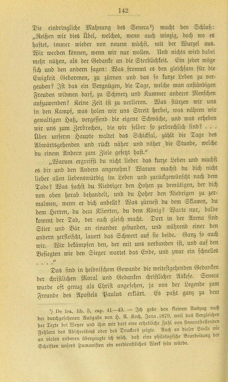 35ic einbringtidje üJlahuung beS ©eneca1) macht ben ©<hlufs: „Steiften wir bieö Übet, mclcheS, rcenn auch roinjig, bo<h roo es haftet, immer roieber oon neuem rcädjft, mit ber Kurjel aus. 2Bir roerben fönnen, roenn mir nur motten, llnb nichts roirb babei metjr nüften, als ber ©ebanfe an bie ©terblidjfeit. (Sin jeber möge fid) unb ben anbern jagen: KaS frommt es ben gleidjfam für bie ©migfeit ©eborenen, ju jürnen unb bas fo furje £eben ju ner= geuben? 3ft bas ein Vergnügen, bie Sage, metdje man anftänbigen greuben roibmen barf, ju ©ct)mer& unb Stummer attberer DJcenfcf)en aufjumenben? Steine 3eit ift ju oertieren. 2Bas ftütjen mir uns in ben Stampf, roaS tjoten mir uns Streit f)erbei, roaS nähren mir gewaltigen £aft, nergeffenb bie eigene ©chmäcfte, unb raaS ergeben mir uns jum ^erbrechen, bie mir fetber fo jerbredjlich finb? . . . Über unferm Raupte maltet bas ©eftidfat, jat)tt bie Sage bes StbmärtSgetjenben unb rüdt näher unb näher bie ©tunbe, metche bu einem Stubetn jum 3iüe SefetÜ ftaft-y/ „Söarutn ergreifft bu nicht lieber bas furje Seben unb machft es bir unb ben Stübern angenehm? SBarum machft bu bid) nicht lieber alten tiebenSmürbig im Seben unb jurüdgerofinfcf)t nach bem Sobe? Kas fud)ft bu fiebriger ben £ot)en ju bemütigen, ber bich non oben herab behanbett, unb bu £ofjer ben fiebrigen ju jer= matmen, menn er bid) anbettt? KaS jürneft bu bem o flauen, bu bem <g euren, bu bem Klienten, bu bem Stöuig ? Karte nur, batöe fommt ber £ob, ber euch gleich macht. $ort in ber ütrena finb ©tier unb 33ät an einanber gebunben, unb mährenb einer ben anbern jerfteifdd, lauert bas ©dpuert auf fie beibe. ©ans fo auch mir. 2Bir befämpfen ben, ber mit uns nerbunben ift, unb auf ben 23efiegten roie ben ©ieger märtet bas (Snbe, unb jmar ein fchnetteS // ®aS finb in heibnifc^em ©eraanbe bie roeiteftgehenben ©ebanfen ber chriftlichen 3Jiorat unb ©ebanfen $rifttü$er Slsfefe. ©eneca mürbe oft genug als ©hrift angefehen, ja non ber Segenbe jum greunbe beS Slpoftets ^autuS erftärt. ©S paftt ganj ju bem «) De Ira, lib. 3, cap. 41-43. - gebe ben «einen SluSjug nach ber burdjgefetjenen SluSgabe non ©. 2t. Hoch, 3ena.l879, n>eU ba« Swfltacjen ber Sejte bei SBeper unb dpn mir bort eine erhebliche 3«^t »on fumentitellemcn Feldern beS StbfdjreiberS ober bc§ ©ructerS jeigte. 2tud) an biefer ©teile uue an nieten anberen überjeugte id) mich, baf; eine ptjitologiidie Bearbeitung ber ©djriften unferS §umani[ten ein nerbienftli^eS SB er! fein miiibe.