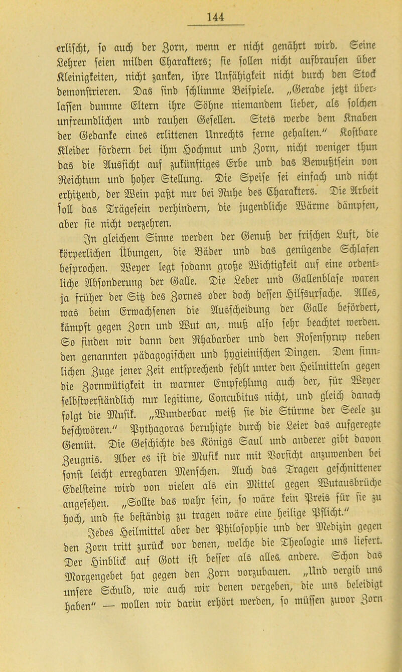 crlifcbt, fo au<^ bcr Bo™, wenn et nidjt genährt wirb. Seine Setjrer feien milben GfjaraltetS; fte foßen nicf)t aufbtaufen über Slleinigfeiten, nidjt jaulen, ifjre Unfäfjigfeit nid)t burcb ben Stod bcmonftrieren. ®aS finb fdjtimme Söeifpiete. „©erabe jefet übet= taffen bumme Gltern itjre Söfjne niemanbem liebet, als foldjen unfreunblidjen unb tauben ©efeßett. Stetö werbe betn Knaben bet ©ebante eines erlittenen Unrechts ferne gehalten. haftbare Kleiber förbern bei if)tn Hodjmut unb 30tn/ n'c^t rocn*Ser ^un bas bie 2lusfict)t auf jufünftigeS Grbe unb bas Söeroufetfein non jftcicfetum unb feotier Stellung. SDie Speife fei einfach unb nidjt erfeifeenb, ber Sßein pafet nur bei jftufee beS GljarafterS. Sie Arbeit fotl bas Srägefein verfeinbern, bie jugenbUdje 2öärme bämpfen, aber fte nidjt verjeferen. 3n gleichem Sinne werben ber ©enufe ber frifdjen Suft, bie fötpetlichen Übungen, bie 33aber unb bas geniigenbe cdilafen befprodjen. SBeper legt fobann grofee 2Bid)tigfeit auf eine orbent= licEje Ibfonberung ber ©aße. $ie Sebet unb ©aßenblafe waren ja friil)er ber Sife beS Bornes ober bod) beffen 6ilfSurfad)e. 3lßes, toaS beiin Grwad)fenen bie SluSfdjeibung ber ©aße beförbert, tämpft gegen 3°™ twb SBut muß aÜ° fef)r beachtet werben. So finben wir bann ben jRfeabarber unb ben SRofenforup neben ben genannten päbagogifdjen unb Ijpgieintfdjen SDingen. ®em ftnn= li^en Buge jener Beit entfpredjenb feljtt unter ben Heilmitteln gegen bie Bornmütigfeit in warmer Gmpfefelung audj ber, für 3Beper felbftoerftänbtid) nur legitime, GoncubituS nidjt, unb gteidj banad) folgt bie ßJiufif. „SBunberbar weife fie bie Stürme ber Seele ju befdjwören. ^3t)tt;agoraS beruhigte burd) bie Seiet bas aufgeregte ©emüt. ®ie ©efd)id)te beS Königs Saul unb anberer gibt baoon BeugniS. 3Ibet es ift bie SDtufif nur mit ißorficfet anjuwenben bei fonft leidjt erregbaren ßJienfdjcn. 2lud) bas fragen gefdfinittener Gbelfteine wirb oon oielen als ein drittel gegen ßßutausbrücfec angefefeen. „Soßte bas wafer fein, fo wäre lein $reis für fte ju bod), unb fie beftänbig ju tragen wäre eine .feeitige ^fli^t. Bebes Heilmittel aber ber ^feitofopfeic unb bcr dttebijtn gegen ben 3o™ tritt jurüd not benen, welche bie Sfeeologie uns liefert. ®er fcinblid auf ©ott ift beffer als aßeS. anbere. Scfeon bas Worgengebet feat gegen ben 3orn üBijubaueit. „Unb vergib uns unfere Sdsulb, wie aud) wir benen vergeben, bie uns belcibngt j,at)en/- __ rooßen mir barin crljört werben, fo müffen juvor Born