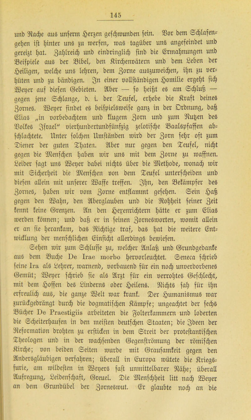 uttb 9iad)e aus unferm Herren gefdftmmben fein. $or bem ©djlafen- ge£;en ift tjinter uns ju werfen, was tagüber uns angefeinbet unb gereift l;at. 3a^re^ un^ einbringlidj finb bie ©rmal;nungen unb Söeifpiete aus ber Sibel, ben $irc£)enüätern unb bem Seben ber Zeitigen, mcldje uns lehren, bem 3orne auSjuweidjen, ifjn ju oer= tji'iten unb ju bänbigcn. $n einer ooEftänbigcn Hotnilie ergebt fid) Aßeper auf biefen ©ebieten. Stber — fo fjeifjt es am ©d;lu|3 — gegen jene ©djlange, b. i. ber Teufel, ergebe bie Straft beineS 3ornes. 2Bet;er finbet es beifpielsweife ganj in ber Drbnung, bafj (Slias „in oorbebad)tem unb flugem 3orn unb 5um ^u^en bes $8olfeS 3frael oierljunbertunbfünfjig $elotifd>e Saalspfaffen ab= fd)tad)tete. Unter folgen Umftanben wirb ber 3orn fc^r oft jum Wiener ber guten Saaten. Aber nur gegen ben Xeufel, nidit gegen bie -äJtenfdjen fjaben toir uns mit bem 3°rne äu raaffnen. Seiber fagt uns Söeper babei nichts über bie 2Jtetl;obe, wonad) mir mit ©idjerljeit bie SDtenfdjen oon bem Xeufel unterfdjeiben unb biefen allein mit unferer SBaffe treffen. ^l;n, ben Sefämpfer bes 3orneS, l;aben mir oont 3orne entflammt gefeiten, ©ein Haff gegen ben 2ßaf)n, ben Aberglauben unb bie 3RoE)t)eit feiner 3eit fennt feine ©renjen. An ben Hepenridjtern Ijätte er jutn ©lias tuerben fönnen; unb baff er in feinen 3orneSmorten/ momit aEein er an fie fjeranfam, bas 9Ud)tige traf, baS l)at bie weitere ©nt= midlung ber inenfdilidien ©infid;t aEerbingS bewiefen. ©eljen wir jutn ©djtuffe ju, melier Anlaff unb ©runbgebanfe aus bem Sud)e De Irae morbo f>eroorleud)tet. ©eneca fdfrieb feine Ira als Selber, toarnenb, oorbauenb für ein nod) unoerborbenes ©emüt; Söeper fc^rieb fie als Arjt für ein oerroljtes ©efd;£ed;t, mit bem hoffen bes Sinberns ober Teilens. Etidits fal; für i£jn erfreulid) aus, bie ganje 2Öelt mar franf. ®er Humanismus mar jurüdgebrängt burd) bie bogmatifcljen Kämpfe; ungeachtet ber fed)S Sücfier De Praestigiis arbeiteten bie gdterfammern unb toberten bie ©d>eiterl)aufen in ben ineiften beutfdjen ©taaten; bie 3been ber Eieformation broljten $u erftiden in bem ©treit ber proteftantifcf)en £l;eologen unb in ber wad)fenben ©egenftrötnung ber rötnifd;en itirdje; oon beiben ©eiten mürbe mit ©raufainfeit gegen ben Anbersgläubigen oerfal;ren; überaE in ©uropa mütete bie $riegs= furie, am milbeften in SöcperS faft unmittelbarer 91äl;e; überaE Aufregung, Seibenfdiaft, ©reuel. ®ie 3ttenfc£)l)eit litt nad) SBeper an bem ©runbübel ber 3°rne3mut. glaubte nod; an bie
