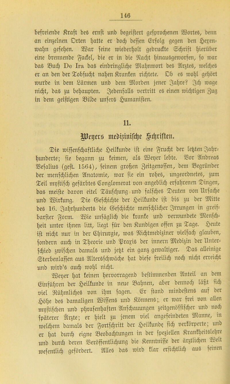 befrcienbe 5lraft bes crnft unb begeiftert gesprochenen Söortes, beim an einzelnen Orten hatte er hoch beffen ©rfolg gegen ben §eren= mahn gefeiten. 2Bar feine nriebertjoit gebrudte Schrift hierüber eine brennenbe $adel, bie cr in bie iJcacht hiuauSgetoorfen, fo toar bas Sud) De Ira bas einbringlidje -üRahntoort bes 2lrjteS, toelcheS er an ben ber Sobfucht nahen Uranien richtete. Ob es root)l gehört tourbe in bent Sännen unb bem Worben jener ^atjre? 3d) trage iricht, baS ju behaupten, ^ebenfalls oertritt es einen triftigen $ug in bem geiftigen Silbe unferS <gumaniften. 1L Pftjerö mtiitjiniftijt $djriflcn. Sie triff enfdjaftlicbe £>eillunbe ift eine $rud)t ber lebten 3ahr= ljunberte; fie begann ju leimen, als SBeper lebte. Sor 2(nbreaS SefaliuS (geft. 1564), feinem großen 3eitgeuoffen, bem Segrünber ber tnenfd)lidjett Slnatomie, mar fie ein rohes, ungeorbnetes, jum Seil mpftifch gefärbtes Songlomerat non angeblich erfahrenen Singen, bas meifte baoon eitel Säufc£)ung unb falfd)eS Seuten oon Urfache unb SBirlung. Sie ©efdjidjte ber ^eilfunbe ift bis 51t ber Witte bes 16. $al)rf)UttbertS bie @efd)id)te menfdjlicher Errungen in greif= barfter f^ortn. SBie unfäglid) bie franfe unb oenounbete 3Dtenfcb= Ijeit unter ihnen litt, liegt für ben Äunbigen offen ju Sage. §eute ift nicht nur in ber Shirurgie, toas TOdjtmebijiner oielfad) glauben, fonbern aud) in Sheorie unb ifkapis ber innern Webijin ber Unter; f<hieb jmifchen bamals unb je^t ein ganj gewaltiger. Sas alleinige Sterbentaffen aus ^IterSfdjioäche hat biefe freilich noch nicht erreicht unb roirb’S auch wohl nicht. 2Set)er hat leinen hetoorragenb beftimmenben Slnteil an bem ©inführen ber heillunbc in neue Sahnen, aber bennodj läjjt fidi riet ^Rühmliches oon ihm fagen. ©r ftanb minbeftenS auf ber §öhe bes bamaligen SöiffenS unb Könnens;, er war frei oon aßen mi)ftifdjen unb phrafenljaften 3lnfdjauungen jeitgenöffifd^er unb noch fpäterer Srjte; er hielt ju jenem oiel angefeinbeten Wanne, in toeld)em bamals ber gortfdjritt ber §citlunbe fid) oerlörperte; unb er hat burd) eigne Seobadjtutigeit in ber fpejieHett Äranlheitölehre unb burd) bereu Seröffeutlidjung bie Äenntniffe ber ärztlichen S>elt irefentlid) geförbert. Stiles baS toirb Har crfid)tlid) aus feinen