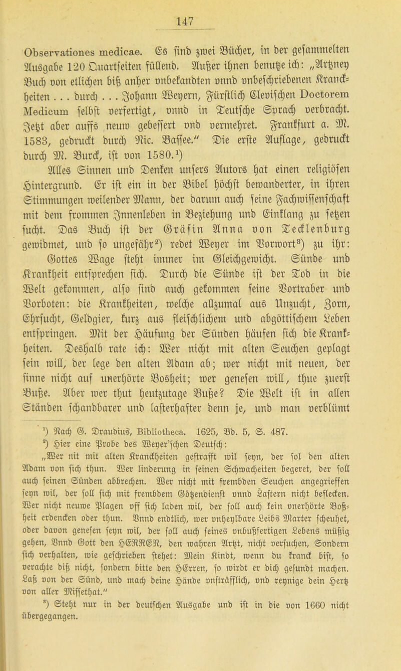 Observationes medicae. @S finb jmei Siichcr, in bet gefummelten 21u$ijctbe 120 Duartfeiten füllenb. Slujjer ihnen benuge ich: „2lr^nep föuch oon etlichen big anbet tmbefanbtert tmnb tmbefcgriebenen Ktand= beiten . .. biird) . . . goljann Sßepern, gürftlid) (Steoifdien Doctorem Medicnm felbft verfertigt, onnb in Seutfdje ©prad) oerbracht. gebt aber auffs nenn) gebelfert unb n er mehr et. $ranffurt a. 9)1. 1583, gebrudt burd) 91ic. Saffee. ®ie erfte Auflage, gebrudt burd) 9)1. Surd, ift non 1580.J) 2Iße§ ©innen unb SDenfen unferä Slutors l)at einen religiöfen ^intergrunb. @r ift ein in ber Sibel E;öcf)ft beroanberter, in ihren ©timmungen roeilenber 9)lann, ber bantm auch feine ^achraiffenfcgaft mit bem frommen Innenleben in 33e§ieE)ung unb (Sinilang ju fegen fudjt. ®aS Sud) ift ber ©räfin 2lnna non fEedlenburg geroibmet, unb fo ungefähr2) rebet SBetjer im Sorroort3) ju ihr: ©ottes SBage ftel)t immer im ©leidjgemicht. ©iinbe unb Kranfheit entfpredjen ficE). fDurd) bie ©ünbe ift ber STob in bie SBelt gefommen, alfo finb auch gekommen feine Sortraber unb Sorboten: bie Krankheiten, roeld)e aflsumal au§ Unzucht, gorn, @hrfud)t, ©elbgier, furj aus fleifdjüdfem unb abgöttifcfjem üeben entfpringen. 9)lit ber Häufung ber ©i'tnben hänfen fid) bie.Kranf= heiten. SDeSljaib rate id): 2Ber nid)t mit alten ©eudjen geplagt fein miß, ber lege ben alten 21bam ab; wer nicht mit neuen, ber finne nicht auf unerhörte Soweit; wer genefen miß, thue juerft Suge. 9lber wer thut E;eut§utage Suge? ®ie SBelt ift in aßen ©tänben fchanbbarer unb lafterEjafter benn je, unb man verblümt ’) 9tad) @. S)raubiu§, Bibliotheca. 1625, Sb. 5, ©. 487. *) §ier eine ißrobe be§ SBeijer’fdfen Seutfd): „2Ber nit mit altert jtrandfjeiten geftrafft mit ferm, ber fot ben alten 2tbam oon fid) tijun. SBer tinberung in feinen ©d)ioad;eiten begeret, ber foft aud; feinen Sünben abbredjen. Sßer nid)t mit frembben ©eud)en angegrieffen fet)n mit, ber folt fid) mit frembbem ©ögenbienft onnb Saftern nictjt befleden. SBer nid)t neuroe Ziagen off fid; taben mit, ber folt aud; fein onerl;örte 23of5= fieit erbenden ober tf;un. Snnb enbtlid), roer onljetjlbare £eib3 SJtarter fd;euf;et, ober baoon genefen fetjn mit, ber foll aud) feines onbufjfertigen SebenS müfjig ge^en, Snnb ©ott ben §©9191691, ben magren 2lrgt, nid;t oerfud;en, ©onbern fid) oerlfalten, roie gefdfrieben ftefjet: 9Jtein Äinbt, ioenn bu frand bift, fo oeradpe big nid)t, fonbern bitte ben §®rren, fo roirbt er bid; gefunbt mad;cn. Sag oon ber ©tinb, unb mad; beine .öänbe unfträfflid;, onb reinige bein §etb oon alter 9Jtiffet()at. *) <Stef)t nur in ber beutfdjen 2luSgabe unb ift in bie oon 1660 nid;t übergegangen.