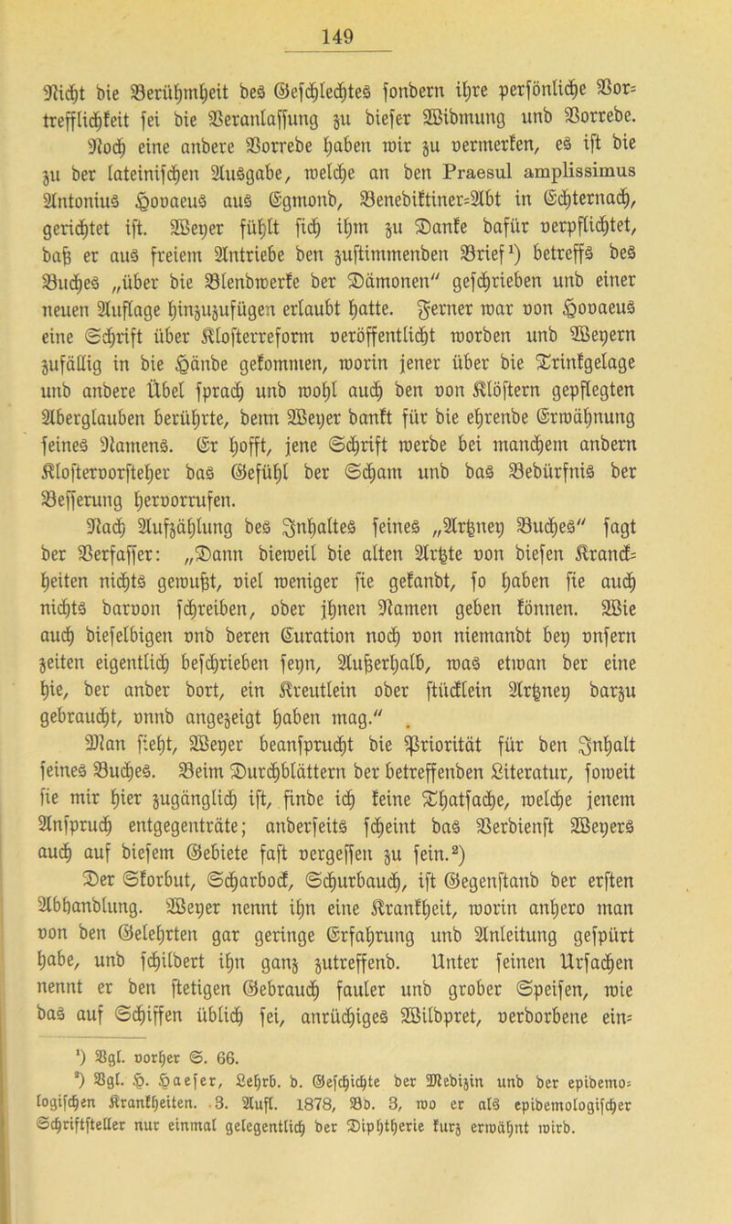 9ütf)t bie 23erüf)mt;eit bes ©cfd)led)teS fonbem il;re perfönlic^e Sßor= trefflidjfeit fei bie SBeranlaffung ju biefer SBibmung unb iBorrebe. 9tod) eine aitbere 23orrebe f;aben mir $u nernterfen, eS ift bie ju ber tateinifdien ätuSgabe, reelle an bett Praesul amplissimus 2lntoniuS iQonaeuS aus ©gtnonb, 33enebiJtiner=2lbt in (5d)ternad), gerietet ift. SBeper fidj it;m ju ®anfe bafür nerpfUdjtet, bafj er aus freiem Antriebe ben juftimmenben SSrief1) betreffs beS 33udjeS „über bie 33tenbwerfe ber ^Dämonen gefdjrieben unb einer neuen Stuflage tjinju^ufügen ertaubt tjatte. ferner mar non igonaeus eine ©djrift über ^tofterreform neröffenttidjt worben unb 2öet;ern jufäHig in bie &änbe gefomnten, worin jener über bie SCtinfgelage unb anbere Übet fprad; unb wot)t aud) ben non 5vtöftern gepflegten Stbergtauben berührte, benn 2Bet;er banft für bie efjrenbe ©rwätjnung feines -Kantens. ©r fjofft, jene ©djrift werbe bei manchem anbern $tofternorftet;er bas ©efütjt ber ©d)am unb bas SebürfniS ber Sefferung fjernorrufen. •Nad) Stufjäfjtung beS 2>nf)atteS feines „Strfcneg SBudjeS fagt ber föerfaffer: „®ann bieweit bie alten 2tr£te non biefen $rancf= tjeiten nidjts gewußt, niel weniger fie gefanbt, fo tjaben fie aud) nichts barnon fc^reiben, ober jt;nen 9tamen geben tonnen, äßie aud) biefetbigen nnb beren ©uration nod) non niemanbt bet; nnfern Seiten eigentticE) betrieben fepn, Stufjerljatb, was etwan ber eine f)ie, ber anber bort, ein Süeuttein ober ftüdtein Strfenep barju gebraucht, nttnb angejeigt tjaben mag. 9Jian fietjt, Söeper beanfprudit bie Priorität für ben Sntjalt feines Sucres. 23eim SDurcfjbtättern ber betreffenben Siteratur, foweit fie mir f)ier jugcingticf) ift, finbe id) feine £I)atfad)e, welche jenem Stnfprud) entgegenträte; anberfeits fdjeint bas ißerbienft 2Bet;erS aud) auf biefem ©ebiete faft nergeffen ju fein.2) 2)er ©forbut, ©d)arbod, ©diurbaud), ift ©egenftanb ber erften 2tbbanblung. SBeper nennt itjn eine £ranft)eit, worin antjero man non ben ©etetjrten gar geringe ©rfatjrung unb Stnteitung gefpürt tjabe, unb fcf)itbert ifjn ganj jutreffenb. Unter feinen Urfadien nennt er ben ftetigen ©ebraud) fauter unb grober ©peifen, wie bas auf ©d)iffen übticf) fei, anrüdjigeS Söilbpret, nerborbene ein= *) S8gl. Dörfer 0. 66. 2) Sßgt. §. §aefer, Se^rB. b. ©efdjicfjte ber SDlebijin unb ber epibemo; logifc^en Äranffyetten. 3. 2lufl. 1878, S3D. 3, roo er at§ epibemologifd)er 0cf)nftfteUer nur einmal gelegentlich ber ®tp!)tt)erie turj ermähnt roirb.