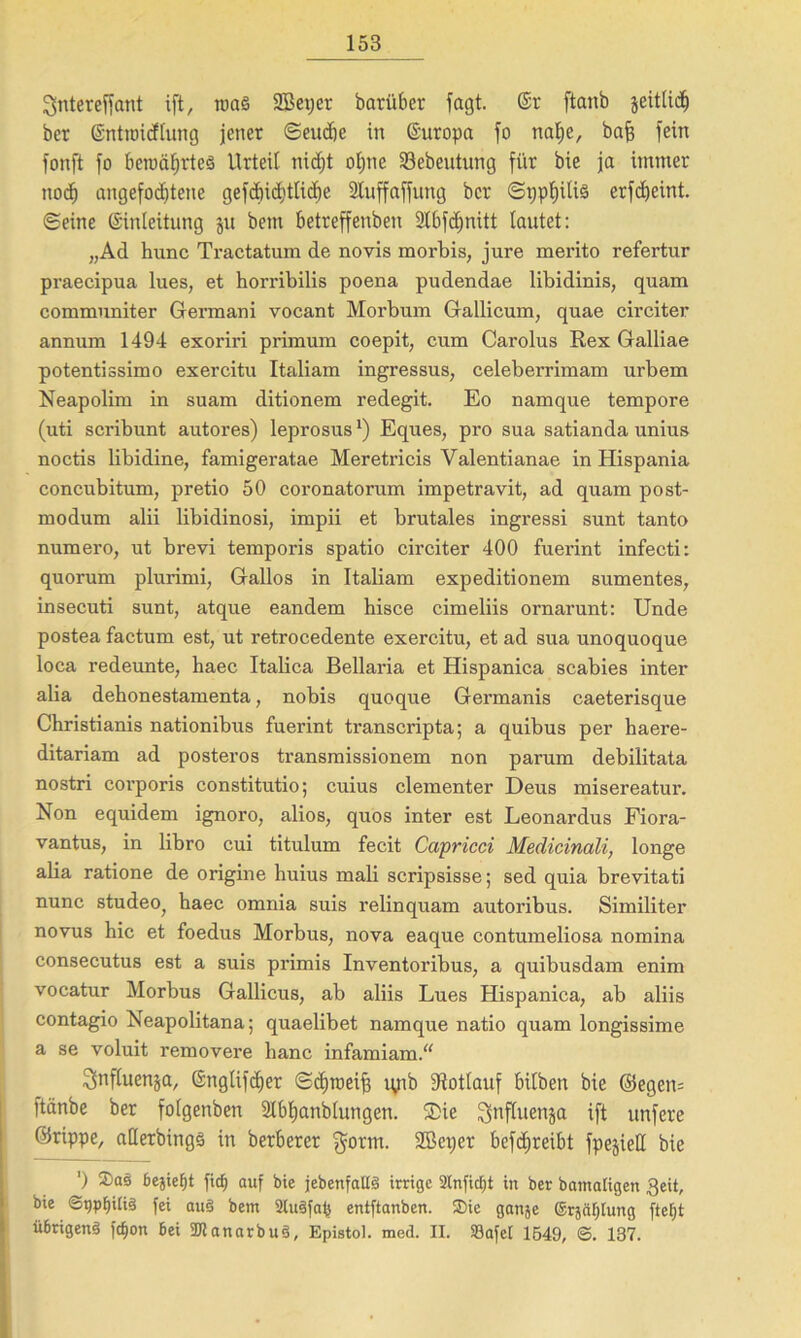 Slntereffant ift, roa§ 2Betjer barübcr Tagt. (Sr ftanb jeitlidj ber Entroicftung jener ©eudbe in Europa fo nalje, baff fein fonft fo bewährtes Urteil nidjt ofme 23ebeutung für bie ja immer nod) angefodjtene gefcbicbtlicfje SCuffaffung ber ©i;pf)ili§ erfcfyeint. ©eine Einleitung ju bem betreffenben 2lbfd;nitt tautet: „Ad hunc Tractatum de novis morbis, jure merito refertur praecipua lues, et horribilis poena pudendae libidinis, quam communiter Gennani vocant Morbum Gallicum, quae circiter annum 1494 exoriri primum coepit, cum Carolus Rex Galliae potentissimo exercitu Italiam ingressus, celeberrimam urbem Neapolim in suam ditionem redegit. Eo namque tempore (uti scribunt autores) leprosus*) Eques, pro sua satianda unius noctis libidine, famigeratae Meretricis Valentianae in Hispania concubitum, pretio 50 coronatorum impetravit, ad quam post- modum alii libidinosi, impii et brutales ingressi sunt tanto numero, ut brevi temporis spatio circiter 400 fuerint infecti: quorum plurimi, Gallos in Italiam expeditionem sumentes, insecuti sunt, atque eandem bisce cimeliis ornarunt: Unde postea factum est, ut retrocedente exercitu, et ad sua unoquoque loca redeunte, haec Italica Bellaria et Hispanica scabies inter alia dehonestamenta, nobis quoque Germanis caeterisque Christianis nationibus fuerint transcripta; a quibus per haere- ditariam ad posteros transmissionem non parum debilitata nostri corporis constitutio; cuius dementer Deus misereatur. Non equidem ignoro, alios, quos inter est Leonardus Fiora- vantus, in libro cui titulum fecit Capricci Medicinali, longe alia ratione de origine huius mali scripsisse; sed quia brevitati nunc studeo; haec omnia suis relinquam autoribus. Similiter novus hic et foedus Morbus, nova eaque contumeliosa nomina consecutus est a suis primis Inventoribus, a quibusdam enim vocatur Morbus Gallicus, ab aliis Lues Hispanica, ab aliis contagio Neapolitana; quaelibet namque natio quam longissime a se voluit removere hanc infamiam.“ ^nfluenja, Englifä)er ©djroeif} ryib fftotlauf bilben bie @egen= ftänbe ber folgenben Slbtjanblungen. ®ie ^nfluenja ift unfere ©rippe, aüerbingö in herberer $orm. SBeper betreibt fpejieH bie ') Sas bejiet)t fid) auf bie jebenfallS irrige 2lnficf)t in ber bamaligen geit, bie ®gpf)ili§ fei au§ bem 2tu3faf} entftanben. Sic ganje ©rjäljlung ftefjt übrigenä fdjon bei 2Jtanarbu$, Epistol. med. II. Söafet 1549, S. 137.