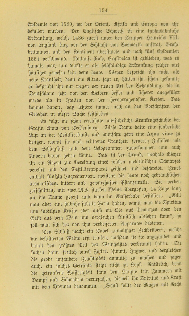 ©pibemie oon 1580, wo bcr Orient, illfrifa unb Europa oon if)r befallen imtrben. Oer ©nglifd)C Sd)wciff ift eine tpphuSähnliche ©tfranfung, welche 1486 juerft unter ben Oruppen Heinrichs VII. non ©nglanb turj oor ber Sd)lad)t oon 23oSworth auftrat, (Stoff; britannien unb ben Kontinent überflutete unb nad) fünf ©pibemieit 1551 oerfdjwanb. Rotlauf, 3Iofe, ©rqfipelaS ift geblieben, was es bamals war, nur bürfte er als felbftänbige ©rfranfung früher oiel häufiger geioefen fein benn heute. 3Beper befpricf)t it)n nicht als neue Sfranfljeit, benn bie 3llten, fagt er, £)ätten ihn fdfon gefannt; er befprid)t iljn nur wegen ber neuen 2lrt ber SBefjanblung, bie in Oeutfd)lanb jefet oon ben Söeibern beffer unb fixerer ausgeführt werbe als in Italien oon ben fjeroorragenbften Slrjten. OaS fomme baoon, baff le|tere immer nod) an ben 3ßorfdjriften ber ©riedjen in biefer ©adje feftljielten. ©S folgt bie fdfon erwähnte auSfüt;rlid;e &ranfengefchid)te ber ©räfin 2lnna oon Oecflenburg. Oiefe Oatne t;atte eine fonberlic^e £uft an ber Oeftidierfunft, unb wünfdfte gern eine Aqua vitae ju befifeen, womit fie nad) erlittener £ranfl)eit ferneren gufäden wie bem Sdjlagfluff unb bem fieibgrimmen pootfomnten unb auch Stnbern baoon geben fönne. Oas ift ber ©runb, weshalb SBeper il)r ein 3le§ept pr Bereitung eines folgen mebijinifdjen Scbnapfes oeretjrt unb ben Oeftidierapparat picljnet unb betreibt. genes enthält fünfzig gngrebienjien, meiftenS bie l)eute nod) gebräuchlichen aromatifchen, bittern unb gewürjhaften ^flanjenteile. Sie werben jerfchnitten, mit jwei 9Jlaff ftarfen Sßeins übergoffen, 14 Sage lang an bie Sonne gefegt unb bann im SBafferbabe beftilliert. „Süill man aber eine t)übfd)e fubtile gotm h^en, bamit man bie Spiritus unb fubtilften Kräfte ober aud) bie Öle aus ©ewürjen ober ben ©eift aus bem Sßein unb bergleidien fünftlidj absieljcn fann, fo foH man fid) beS oon ihm oerbefferten Apparates bedienen. Oen Schluß mad)t ein Oabel „unwi^iger gechbtübet, wcldie bie beftidierten ffieine erft trinfen, nachbem fie fie angejünbet unb bamit ben größten Oeil beS SBeingeifteS oerbrannt ha^en- fueben bann freilich burd) 3d^ei'/ Bittunt, öll9ll)er un^ betgleidfen bie grobe unfaubere geudjtigfeit anmutig p machen unb fagen auch, ein fold)eS ©etränfe fteige nid)t p Kopf. Natürlich, benn bie geträufene fflfäfferigleit fann bem Raupte fein gammetn mit Oampf unb Schwabcm oerurfad)cn, bieweil il)t Spiritus unb Kraft mit bem trennen benommen. „Sonft fodtc ber Klagen mit dfedjt