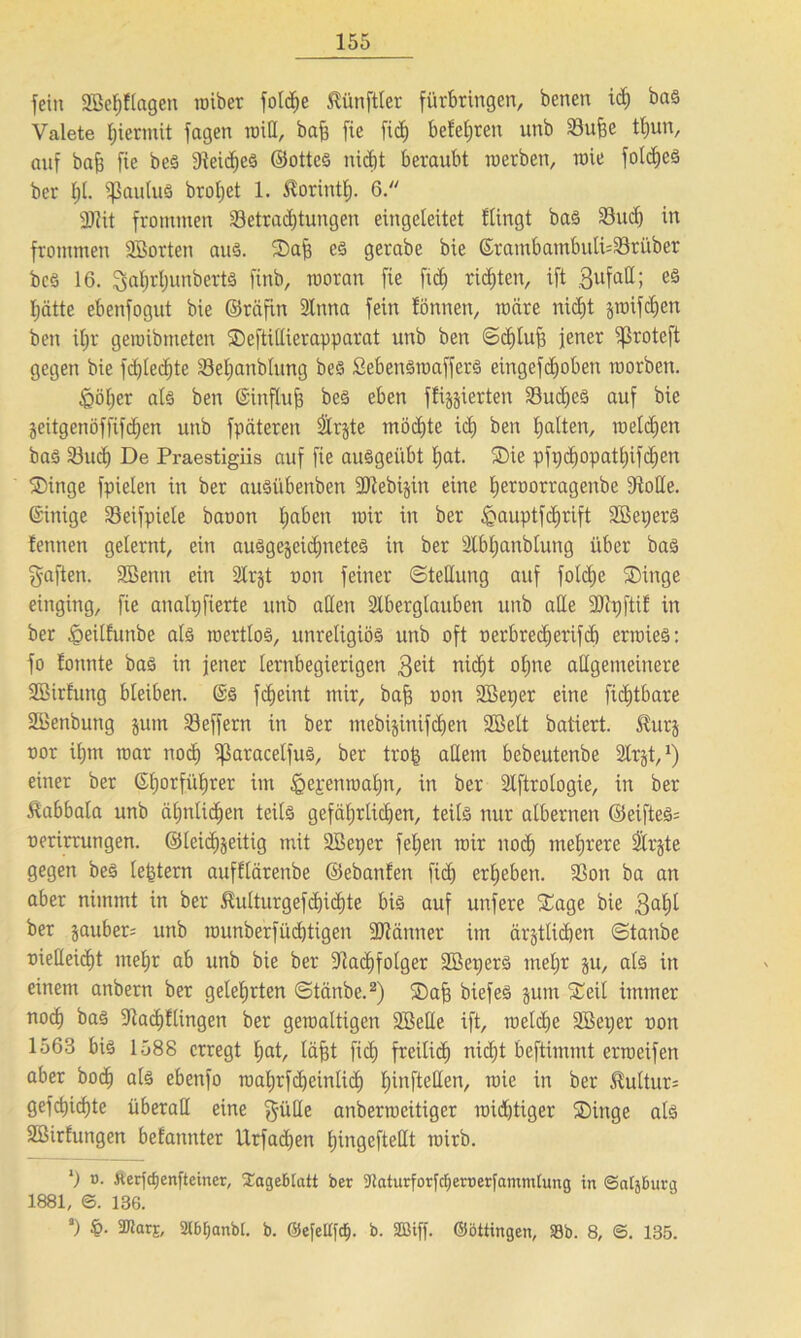 fein 2Bef)flagen roiber folche Zünftler fürbringen, benen ich bas Valete hiermit fagen will, baft fie fid) belehren unb 33ujje tf)un, auf bah fie beS AeicljeS ©ottcS nicht beraubt werben, wie fo!d)eS ber f)t. ißauluS brotjet 1. ^orintt). 6. 3JZit frommen ^Betrachtungen eingeteitet flingt bas Such in frommen ABorten aus. Sah es gerabe bie ©rambambuti=23ritber bcS 16. 3at)rl)unberts finb, woran fie fid) richten, ift gufall; es hätte ebenfogut bie ©räfin Anna fein fönnen, wäre nicht jwifchen ben ihr gewibmeten Seftillierapparat unb ben ©cE)tu^ jener ifBrotcft gegen bie fd)led)te 33el)anbtung bes fiebenSwafferS eingefdhoben worben. &öl)er als ben ©influh bes eben fixierten SudjeS auf bie Zeitgenöffifdjen unb fpäteren Arzte möchte ich ben ha^en/ weldjen bas Ahtch De Praestigiis auf fie ausgeübt hat- Sie pfi;d^opathifc^en Singe fpielen in ber auSi'tbenben Atebizin eine heroorragenbe AoHe. ©itüge SBeifpiele baoon ha^en uür ™ ber feauptfdjrift Aßepers lennen gelernt, ein ausgezeichnetes in ber Abljanblung über bas gaften. ABenn ein Arzt non feiner (Stellung auf foldje Singe einging, fie analijfierte unb allen Aberglauben unb alle Aipftil in ber ^eilfutibe als wertlos, unreligiös unb oft oerbrecherifd) erwies: fo tonnte bas in jener lernbegierigen $eit nicht ohne allgemeinere ABirfung bleiben. ©S fc£>eint mir, bah non ABeper eine fichtbare ABenbung jutn SBeffern in ber mebijinifd)en Aßelt batiert. ^urj nor ihm war nod) iJBaracetfuS, ber trog allem bebeutenbe Arzt,1) einer ber ©horfüljrer im ^epettwaljn, in ber Aftrologie, in ber ftabbala unb ähnlichen teils gefährlichen, teils nur albernen ©eifteS= oerirrungen. ©leichzeitig mit Aßeper feljen wir noch mehrere Arzte gegen beS [extern aufflärenbe ©ebanfen fich erheben. 2>on ba an aber nimmt in ber Äulturgefdjichte bis auf unfere Sage bie .galjt ber zaubere unb wunberfüdjtigen ARättner im ärztlichen Stanbe oielleicht mehr ab unb bie ber Aachfolger AßeperS mehr zu, als in einem anbern ber gelehrten Stänbe.2) Sah biefeS zum Seit immer noch baS Aachtlingen ber gewaltigen Aßelle ift, welche Aßeper non 1563 bis 1588 erregt l;at, läfjt fich freilich nid)t beftimmt erweifen aber hoch als ebetifo mahrfdjeinlid) t)infteHen, wie in ber 5Mtur= gefchicfjte überall eine 3’üße anberweitiger widriger Singe als ABirfungen bekannter Urfadjen hingefteüt wirb. l) o- fterfdjenfteincr, Sageblatt ber 9?aturforfcf)ert}erfammtung in ©a[}burg 1881, ©. 136. *) §• 2tbt;anbt. b. ©ejettfd). b. SBiff. ©bttingen, Sb. 8, ©. 135.