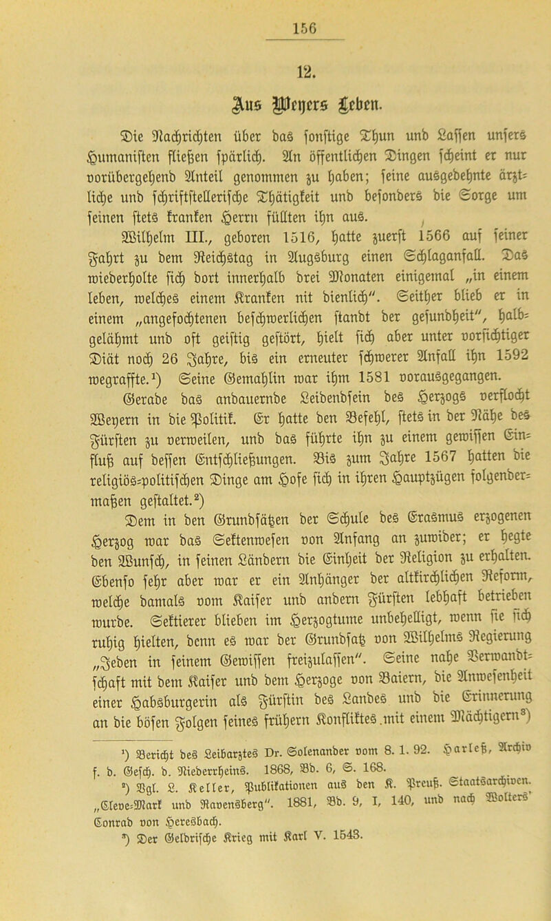 12. ^us Pnjcr0 geben. Sie «Nachrichten über baS fonftige Shun unb Saffen unfers ^umaniften fliehen fpärlicf). 2In öffentlichen Singen fcfjeint et nur ootübetgeljenb Slnteil genommen ju haben; feine auSgebehnte at&t; U<he nnb fd^riftftetlerifche ShätigEeit unb befonberS bie Sorge um feinen ftets trauten §etrn füllten ihn aus. 2Bitljelm UIV geboren 1516, hatte juerft 1566 auT ^ncr galjrt $u bem 5Reicf)ötag in Slugsbutg einen Schlaganfall. SaS roieberholte fi<h bort innerhalb brei ÜRonaten einigemal „in einem leben, roelcbes einem Sranten nit bienlic£)/y. Seither blieb er in einem „angefochtenen befchiuerlidjen ftanbt ber gefunbheit, hfllb; gelähmt unb oft geiftig geftört, h^e^ ftd) aber unter oorficlftiger Siät noch 26 ^ahre, bis ein erneuter fernerer 2lnfall ihn 1592 roegraffte.1) Seine ©emahlin mar ihm 1581 oorausgegangen. ©etabe bas anbauernbe Seibetibfein beS §erg0gs oerflocht 2Bet>ern in bie «ßoliti!. ©r hatte ben Sefefjl, ftets in ber «Rahe beS dürften ju oerreeilen, unb bas führte ihn ju einem gereiften Sin; fluff auf beffen ©ntfdjtie&ungen. 33iS jum Satire 1567 hatten bie retigiöS;politifcben Singe am £>ofe ficE) in ihren ^auptjügen fotgenbet; mähen geftaltet.2) Sem in ben ©runbfähen ber Schule beS ©raSmuS erlogenen §erjog roar bas Settenroefen oon Slnfang an jureiber; et he9te ben aßunfcl), in feinen Säubern bie Sinljeit ber Religion ju erhalten, ©benfo fehr aber rear er ein Slnljänger ber altfitchlich^u ^Reform, roelche batnals oom föaifet unb anbern dürften lebhaft betrieben mürbe. Settierer blieben im ^erjogtutne unbehelligt, roenn lic fich ruhig hielten, benn es rear ber ©runbfah uon SBilljelmS «Regierung „^5eben in feinem ©eroiffen fteijulaffen. Seine nahe «ßerroanbt; fchaft mit bem ßaifer unb bem £er&oge oon «Baiern, bie «änroefenheit einer ^absburgerin als §ürftin beS SanbeS unb bie ©rinnerung an bie böfen folgen feines frühem tonfütteS .mit einem Mächtigem* * 8) ’) Seridfjt be§ SeiBarsteS Dr. ©olenanber oom 8. 1. 92. £->arIe^, 2tr4'0 f. b. ©efdfj. b. SCtieberrfieinS. 1868, Sb. 6, S. 168. 8) Sgl. S. Heller, ißuBtifationen auö ben fi. ?rcu|. ©taatsardjiocn. „(Sleoe^ar! unb 3?aoen§6erg. 1881, Sb. 9, I, 140, unb nacB Kolters Sonrab oon §ere36acf). *) ®er (Mbrifdje Ärtcg mit $arl V. 1543.