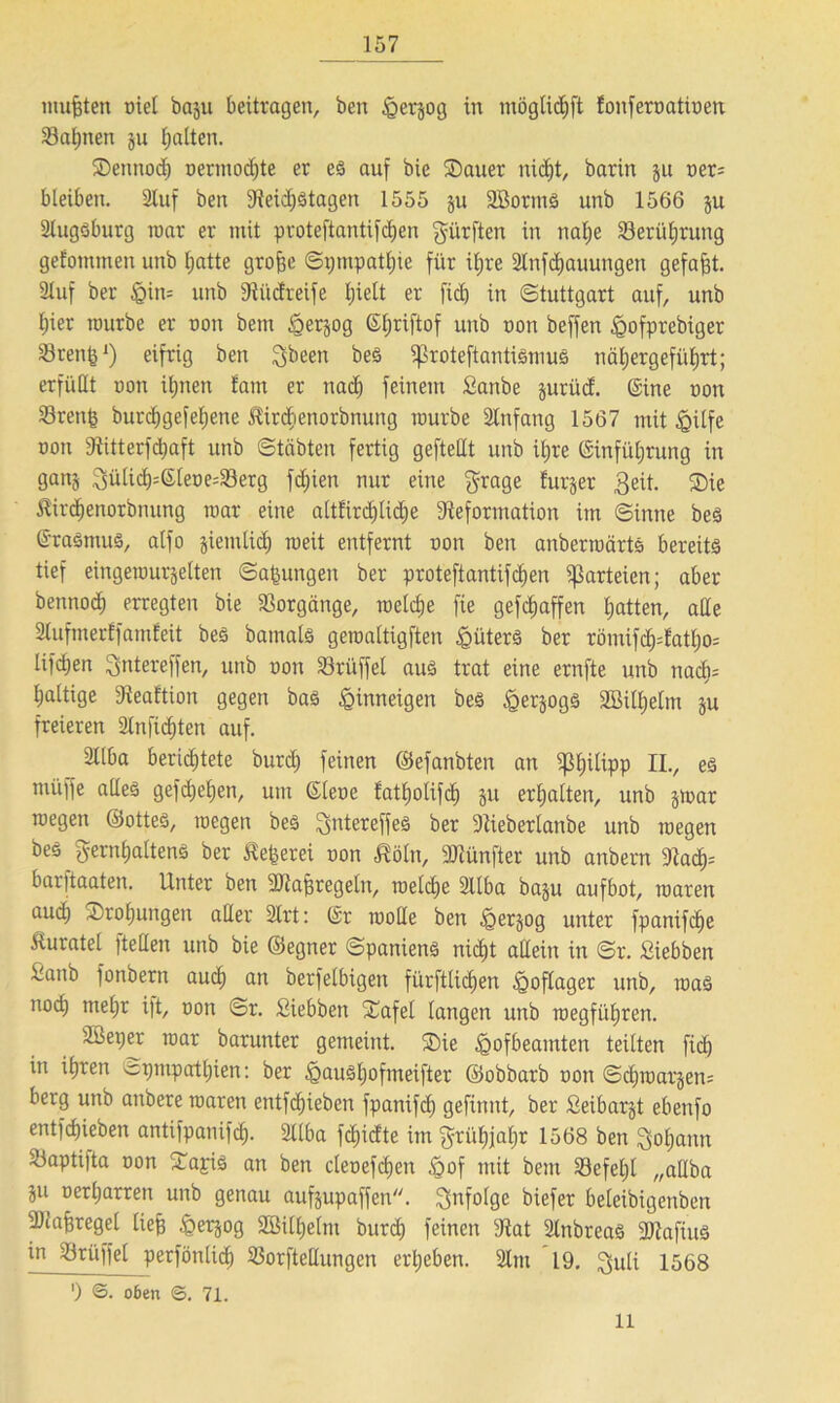 mußten niel baju beitragen, ben iQerjog in möglidjft Eonfernatioen 33af)nen ju fjalten. Sennod) oermodjte er es auf bie ®auer nid)t, barin $u ner= bleiben. 2luf ben 9leid)Stagen 1555 ju 2BorntS unb 1566 ju 2lugsburg mar er mit proteftantifcfjen dürften in nafje 23erüljrung gefotnmen unb featte grofee Sptnpatfeie für ifjre 2lnfd)auungen gefaxt. Stuf ber §in= unb 9liidreife Ijielt er fid) in Stuttgart auf, unb I)ier ronrbe er non betn ^erjog ©fjriftof unb non beffen ^ofprebiger Stenfe1) eifrig ben ^been bes ißroteftantismus nä^ergefül;rt; erfüllt non ü;nen fam er nad) feinem £anbe jurüd. ©ine non 23renfe burcfegefefjene tircfienorbnung mürbe Slnfang 1567 mithilfe non Diitterfdjaft unb Stabten fertig geftedt unb it;re ©infüferung in ganj 3üIid)=©feoe=i8erg fdjien nur eine $rage Eurjer 3eit. ®ie Äirdjenorbnung mar eine altfirdjlidje 9'teformation im Sinne bes ©raSntuS, alfo jiemlid) roeit entfernt non ben anberroärts bereits tief eingerourjelten Safeungen ber proteftantifcfeen Parteien; aber bennod) erregten bie Vorgänge, melcfee fie gefcfeaffen featten, alle SlufmerEfamfeit bes bamals geroaltigften Hüters ber römifd)datl)o= lifdjen Qntereffen, unb non 23rüffel aus trat eine ernfte unb nacfes tjaltige ÜReaEtion gegen bas §inneigen bes IgerjogS SBUfeelm ju freieren 2lnfid)ten auf. 2llba berichtete burd; feinen ©efanbten an ißfeilipp II., es müffe alles gefcfeefeen, um ©lene fatfeolifcfe §u erhalten, unb jroar roegen ©otteS, rocgen bes ^jntereffeS ber 9tiebertanbe unb megen bes gernfealtens ber SEefeerei non ßöln, fünfter unb anbern 9tacf)= barjtaaten. Unter ben -Diaferegeln, roelcfee 2llba baju aufbot, roaren audj Störungen aller Strt: ©r molle ben §er§og unter fpanifcffe Äuratel |tellen unb bie ©egner Spaniens nidjt allein in Sr. ßiebben ^anb fonbern aud) an berfelbigert fürftlicfeen <goflager unb, roaS nod) tnefer ift, non Sr. Siebben iEafel langen unb roegfüljren. Süetjer mar barunter gemeint. ®ie igofbeantten teilten fid) it: iferen opnipatljien: ber igausljofmeifter ©obbarb non Sdjmarjen; berg unb anbere roaren entfliehen fpanifd) gefinnt, ber Seibarjt ebenfo entfcfjieben antifpanifd). Sllba fdjidte im gtüfejafer 1568 ben $ol;ann 23aptifta non Xajis an ben clenefcfeen ,<gof mit bem Sefefel „aUba iu De*ljarren unb genau aufjupaffen. infolge biefer beleibigenben 9Jiaf}regel liefe ^erjog SBilfeelnt burd) feinen 9lat SlnbreaS 9)tafiuS in Trüffel perfönlicf) 23orfteHungen ergeben. 21m 19. ^uli 1568 ’) ©. oßen <3. 71. 11