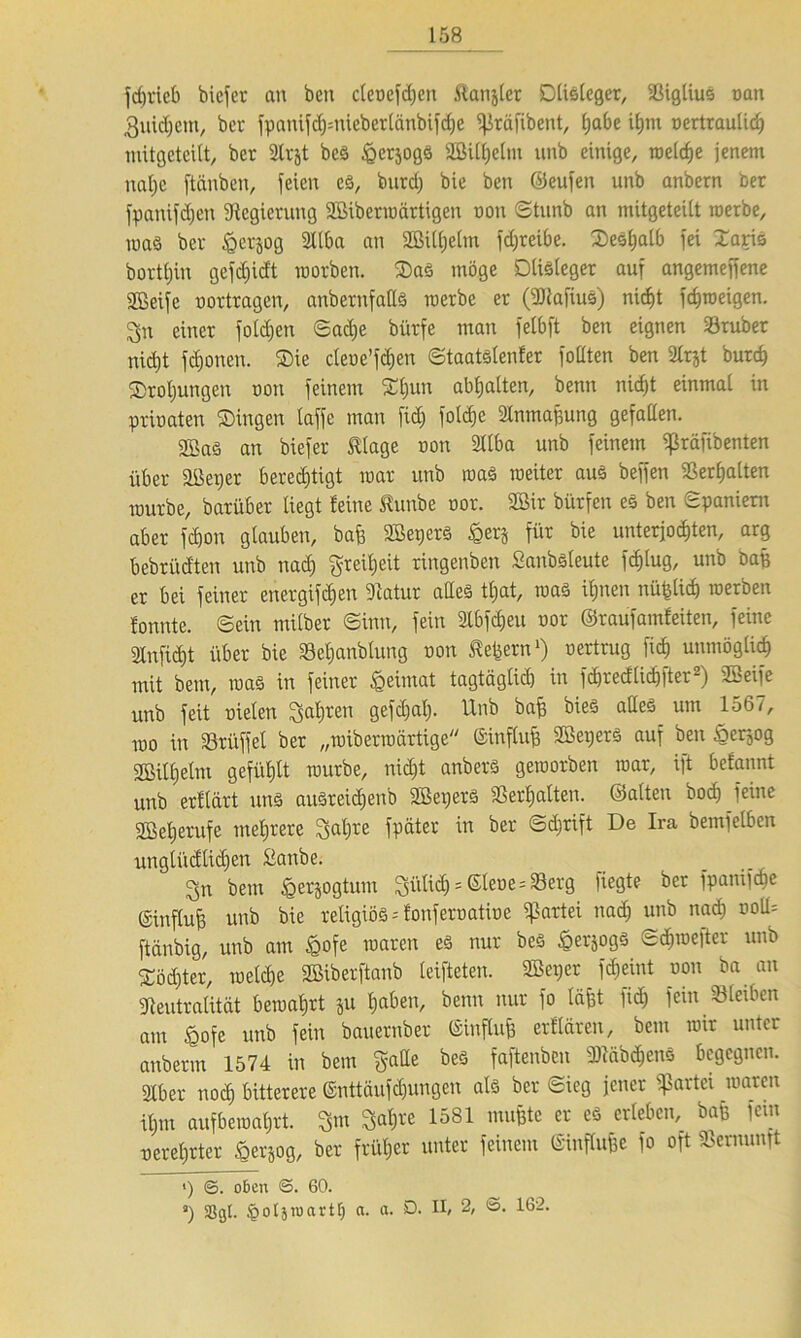 fdjricb bicfer an bcn cleoefdjeit ^anjler SDüstcgcr, »iglius oan guidjetn, bet fpantfc^=nicbcrCänbif<^c ifkäfibent, £;abe ihm oertraulidj mitgeteitt, ber 3lrjt bes ^crjogS Sßilhelm unb einige, reelle jenem nal)c ftänben, feien es, bnrd) bie ben ©eufen unb anbern ber fpaniföen Regierung Söibenoärtigen non ©tunb an mitgeteilt werbe, raaS ber £crjog 2llba an 2BÜi)elm fc£;reibe. ©esljalb fei ©aris bortljin gefdjidt worben. ©as möge Dlisleger auf angemeffene Sßeife oortragen, anbernfatts werbe er (NlafiuS) nicht fchweigen. gn einer folgen ©ad)e bürfe man felbft ben eignen »ruber nidjt fronen. ®ie cleoe’fchen ©taatslenfer foüten ben 2trjt butd) ©roljungen non feinem ®hun abhalten, benn nic^t einmal in prioaten ©Ingen taffe man fiel) foldje Nnmafjung gefallen. 2ßaS an biefer Silage non 3llba unb feinem «ßräfibenten über äüeper berechtigt war unb was weiter au§ beffen »erhalten würbe, barüber liegt feine ßunbe oor. 2Bir bürfen es ben Spaniern aber fdjon glauben, bafe Söepers £erj für bie unterjochten, arg bebrüd'ten unb nach Freiheit ringenben Sanbsleute fcf)lug, unb baß er bei feiner energifdjen Natur alles tl)at, was ihnen nüfclicb werben tonnte, ©ein milber Sinn, fein 2tbf<heu oor ©taufamfeiten, feine 2Infi<ht über bie »eljanblung non Gebern1) oertrug fich unmöglich mit bem, was in feiner fceimat tagtäglich in fchrecflichfter2) SBeife unb feit oielen fahren gefchal). Unb ba£ bies alles um 1567, wo in SÖrüffel ber „wiberwartige ©influfj Söepers auf ben öer3og SBiltjetm gefühlt würbe, nidjt anberS geworben war, ift befannt unb erflärt uns ausreidjenb Sßepers »erhalten, ©alten bod) feine 2Beherufe mehrere galjre fpäter in ber Schrift De Ira bemfelbcn unglücflidjen Sanbe. 3n bem ^erjogtum ^iitid) = ®ler»e = 33erg fiegte ber fpanifdie (Sinflub unb bie religiös -- fonferoatioe Partei nach unb nach oott= ftänbig, unb am £ofe waren es nur bes £erjogS «Schweflet unb ©öd)ter, welche SBiberftanb leifteten. SBeper fdjemt oon ba an Neutralität bewahrt ju hoben, benn nur fo (äfft fich fein »leiben am £ofe unb fein bauernber ©influfe erflären, bem wir unter anberm 1574 in bem gatte bes faftenben NläbchenS begegnen. Nber noch bitterere ©nttäufdjungen als ber Sieg jener Partei waren ihm auf bewahrt, gm galjte 1581 muffte er es erleben, baß fein o er ehrtet J&erjog, ber früher unter feinem Sinffo&e fo oft Vernunft «) ©. oben ©. 60. s) S8gt. ^otjroartlj a. a. D. II, 2, <5. 162.