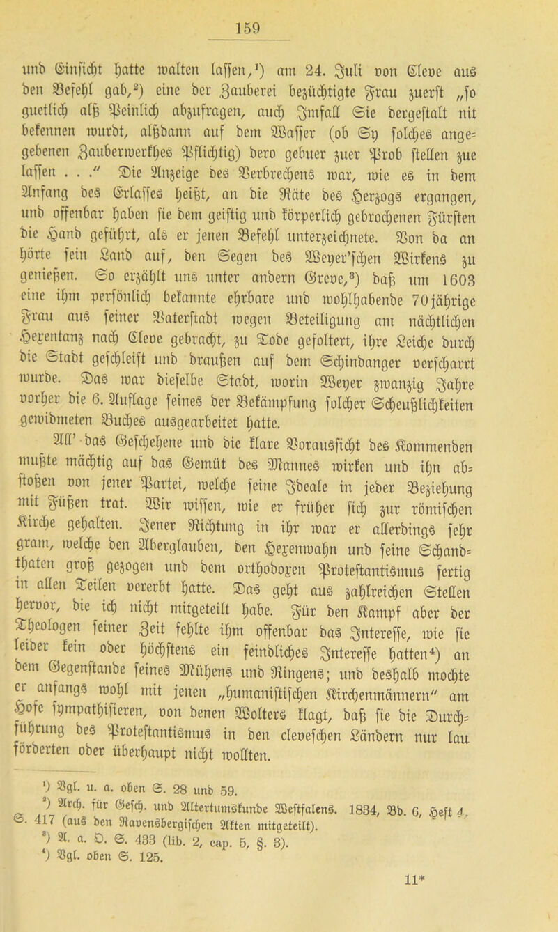 150 unb ©infidjt hatte walten laffen,1) am 24. guli non Giene aus ben Befehl gab,2) eine ber Räuberei berüchtigte grau guerft „fo guettid) aljj Sßeinlidj abgufragen, auch gmfalt Sie bergeftalt nit befennen wurbt, aljjbann auf bem SBaffer (ob ©i; fold)es ange= gebettelt gauberwerfljes pflichtig) bero gebuer guer ißrob [teilen gue laffeit . . Tie Slngeige bes BerbrechenS mar, wie es in bem Slnfang bes GrlaffeS IjeiBt, an bie Bäte bes igergogs ergangen, unb offenbar haben fie bem geiftig unb förperlid) gebrodenen gürften bie £anb geführt, als er jenen SBefel;l Unterzeichnete. Bon ba an I;örte fein Sanb auf, ben ©egen bes SBeper’fchen SBirfens gu genießen, ©o ergäbt uns unter atibern ©reue,8) bah um 1603 eine ihm perfönlidi befannte ehrbare unb wofjlhabenbc 70jährige grau aus feiner Baterftabt wegen Beteiligung am nächtlichen ^ejrentanj nad) Giene gebracht, gu Tobe gefoltert, iljre £eid)e burch bie ©tabt gefdjleift unb braunen auf bem ©chinbattger nerfcharrt würbe. Tas war biefelbe ©tabt, worin SBeper gwangig galjre nort;er bie 6. Auflage feines ber Befämpfung fo!cf;er ©djeu^lichteiten gewibmeten Buches ausgearbeitet hatte. . mi’ bas ©efdhehene unb bie flare Borausfidjt bes ßommenben muhte mächtig auf bas ©emüt bes iOtaunes wirfen unb iljn ab= ftohen non jener Partei, welche feine gbeale in jeber Begleitung tmt gühen trat. SBir wiffen, wie er früher [ich gut römifdjen Ätr^e gehalten, gener Stiftung in il;r war er aCerbings fehr gram, welche ben Aberglauben, ben ßejenwahn unb feine ©d>anb= thaten groh gegogen unb bem orthobojen ^roteftantismus fertig m allen Teilen nererbt hatte. Tas geht aus gahlreichen ©teilen heroor, bte ich nicht mitgeteilt habe, gür ben äampf aber ber Theologen feiner Seit fehlte ihm offenbar bas gntereffe, wie fie letber fein ober fwdftens ein feinblicfies gntereffe hatten4) an bem ©egenftanbe feines 2Kü£)ens unb Ringens; unb besl;alb mochte er anfangs wohl mit jenen „humaniftifdjen Äirdenmännern am Wie fpmpathifieren, non benen SBolters flagt, bah he bie Turd)= füfjrung bes ißroteftantiSmuS in ben cleoefchen Sänbern nur lau förberten ober überhaupt nicht wollten. ') Sgl. u. a. oben ©. 28 unb 59. ) Streb- für Olefcf). unb StttertumSfunbe SBeftfalenS. 1834, 33b. 6, Sefte*. 417 (auS ben SiaoenSbergifdjen Sitten mitgeteitt). ) St. a. D. ©. 433 (lib. 2, cap. 5, §. 3). *) Sgl. oben ©. 125. 11*