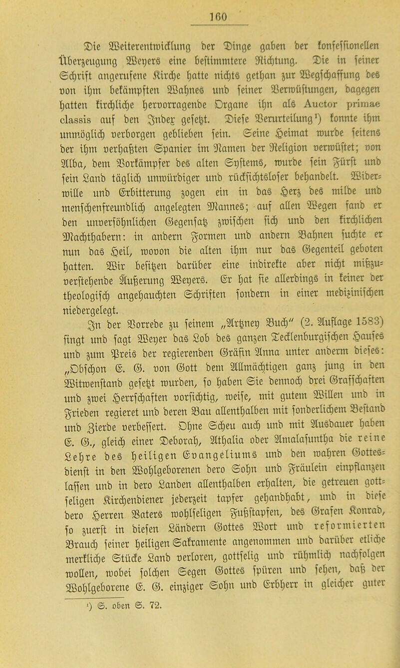 Oie ©eiterentmidlung ber Oinge gaben ber fonfcffionellcn tlberjeugung ©epcrS eine beftimmtere Vicfjtung. Xic in feiner Sdjrift angetufene .ftirdje ijatte nichts getfjan jur ©egfdjaffung beö non if)tn bcfämpften ©alines unb feiner Verroüftungen, bagegen hatten firdjlidje ijernorragenbe Organe iijn als Auctor primae classis auf ben $nbe£ gefegt. Oiefe Verurteilung1) fonnte ibm unmöglich nerborgen geblieben fein. Seine Heimat mürbe feiten^ ber iljnt uerljafften Spanier im Vatnen ber ^Religion nerroüftet; non Sllba, bem Vorkämpfer be3 alten Sr)ftem3, mürbe fein $firft unb fein £anb täglich unmürbiger unb riicfficfjtstofer beljanbelt. ©iber= mitte unb ©rbitterung jogen ein in bas £er$ be3 milbe unb menfdjenfreunblidj angelegten ©artneS; auf allen ©egen fanb er ben unnerföf)nlid)en ©egenfalj $roifcf)en fid) unb ben kirchlichen Machthabern: in anbern formen unb anbem Valinen fudite er nun ba§ ipeil, roonon bie alten ilpn nur ba§ ©egenteil geboten hatten, ©ir beiden barüber eine inbirefte aber nid)t mifejm nerfteljenbe Sluf?erring ©epers. ©r Ijat fie atterbings in feiner ber tljeologifd) angehauchten Schriften fonbern in einer mebr£inifd)en niebergelegt. Qn ber Vorrebc ju feinem „Slrfenep Vu<h (2. Auflage 1583) fingt unb fagt ©etjer ba§ £ob be§ ganjen Oedtenburgifdjen Kaufes unb jum ^ßreis ber regierenben ©räfin 2lnna unter anberm biefee: „Obfdjon ©. ©. non ©ott bem Allmächtigen ganj jung in ben ©üraenftanb gefegt mürben, fo haben Sie bennod) brei ©raffdjaften unb jroei .^errfctiaften uorfiditig, roeifc, mit gutem ©itten unb in ^rieben regieret unb beren Vau allenthalben mit fonberlidjem Vejtanb unb ßierbe nerbeffert. Ohne Sdjeu and) unb mit Ausbaner haben ©. ©., gleich einer Oeboral), Atl)alia ober 3lmalafuntlja bie reine £el)te beö heiligen ©nangeliumö unb ben mähren ©otte§= bienft in ben ©oljlgeborenen bero Sohn unb gräulein einpflanjen laffen unb in bero £anben allenthalben erhalten, bie getreuen gott= feligen tirdjenbiener jeberjeit tapfer geljanbhabt, unb in biefc bero Herren Vaters roof)lfeligen guhftapfen, beS ©rafen ßonrab, fo juerft in biefen £änbern ©ottes ©ort unb reformierten Vraud) feiner heiligen Saframente angenommen unb barüber etUdie merflid)e Stüde £anb nerloren, gottfelig unb rühmlich nad)fo!gen motten, mobei folgen Segen ©ottes fpüren unb fehen, bafe ber ©otjlgeborene @. ©. einziger Soljn unb ©rbljerr in gleicher guter *) @. oben <5. 72.