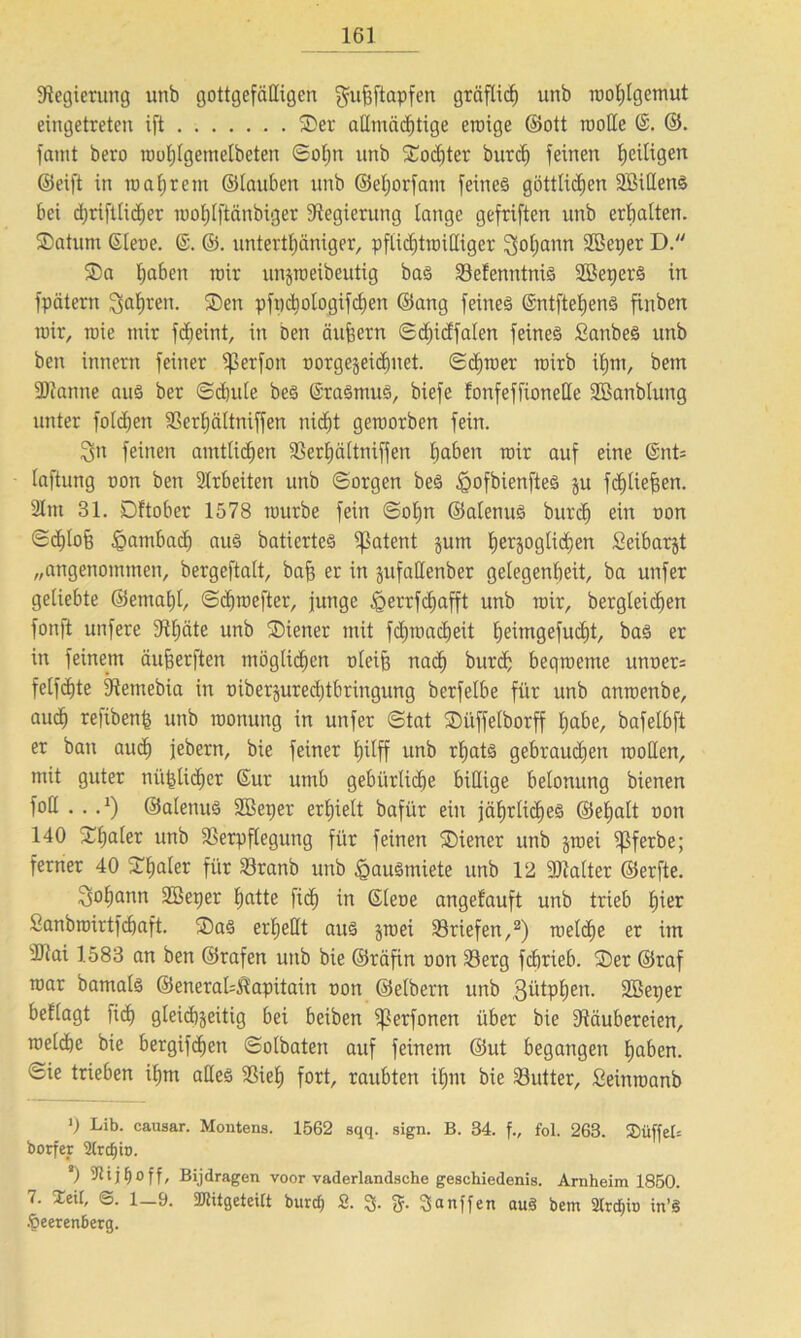 Regierung unb gottgefälligen gufjftapfen gräflich unb raohlgcmut eingetreten ift ©er allmächtige eroige ©ott motte ©. famt bevo rcohlgemelbeten Sohn unb ©ochter burch feinen Zeitigen ©eift in loaljrcm ©tauben unb ©eljorfam feines göttlichen SöittenS bei d)riftlid)er rootjlftänbiger Regierung lange gefriften unb erbalten, ©atum Gleoe. ©. ©. untertljäniger, pftidjtmittiger Soljann ttßeper D. $a haben wir unjroeibeutig bas Velenntnis SBeperS in fpötern fahren. ®en pfi)dmlogifd)en ©ang feines ©ntftel)ens finben wir, roie mir fd;eint, in Den äufeern Sdjidfalen feines £anbeS unb ben innem feiner ißerfon oorgejeichnet. Schmer mirb ihm, betn SDtanne aus ber Schule bes SraSmuS, biefe fonfeffioneUe SBanblung unter fotdjen Verljältniffen nicht gemorben fein. feinen amtlichen Verhältnifjen haben mir auf eine 6nt= laftung oon ben Arbeiten unb Sorgen beS iQofbienfteS ju fchliefsen. 3tm 31. Dftober 1578 mürbe fein Sohn ©alenuS burch ein oon «Schbofe Hambach aus batierteS patent jum herzoglichen Seibarjt „angenommen, bergeftalt, bafe er in jufattenber gelegenheit, ba unfer geliebte @emal)t, Schmefter, junge £errfd)afft unb mir, bergleichen fonft unfere ttttjäte unb ©iener mit fdjmacheit heimgefucht, bas er in feinem äufjerften möglichen oteifj nach burch beqroetne unoer= felfhte Vetnebia in oiberjurechtbringung berfelbe für unb anroenbe, auch refibend unb monung in unfer Stat ©iiffelborff habe, bafelbft er ban auch jebern, bie feiner {piff unb rhats gebrauchen motten, mit guter niedlicher Sur umb gebürüche billige belonung bienen fott . . -1) ©aletutS Sßeper erhielt bafür ein jährliches ©ehalt oon 140 ©haler unb Verpflegung für feinen ©iener unb jmei ijßferbe; ferner 40 ©hfller für Vranb unb £auSmiete unb 12 2Mter ©erfte. Johann ttöeper hatte fid) in Sleoe angefauft unb trieb fyiex Sanbmirtfchaft. ©aS erhellt aus jroei Vriefen,2) melche er im ittai 1583 an ben ©rafen unb bie ©räfin non Verg fchrieb. ©er ©raf mar bamals ©eneratt&'apitain oon ©elbern unb QütpEjen. SBeper bellagt lieh gleichzeitig bei beiben ißerfonen über bie tttäubereien, melche bie bergifchen Solbaten auf feinem ©ut begangen haben, fcie trieben ihm alles Vieh fort, raubten ihm bie Vutter, £einmanb 0 Lib. causar. Montens. 1562 sqq. sign. B. 34. f., fol. 263. $üfjel= borfer 2trdjio. 2) i j t) o f f, Bijdragen voor vaderlandsche geschiedenis. Arnheim 1850. 7. Seit, <S. 1—9. SJtitgeteitt burd) S. 3- fr 3anffen auä bem 2lrd)iü in’S .fieerenberg.