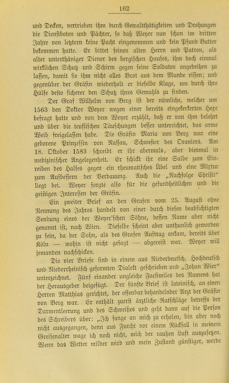 unb Sedcn, oertrieben U;m burdj ©eroalttljätigfciten unb Drohungen bic Sienftboten unb ^ßädjter, fo bafe Sßeqer nun fdjon im britten 2jaljre uon Ic^tcrn feine ^ßadjt eingenommen unb fein ipfunb Söutter befommen Ijatte. (Sr bittet feinen alten igerrn unb Patron, als alter untertäniger Steuer beS bergifdjen Kaufes, itjm boc^ einmal toirllidjen ©djufe unb ©djirm gegen feine ©olbaten angebeitjen ju laffcit, bannt fie ifjnt nidjt alles S3rot au§ bettt SJtunbe riffen; unb gegenüber ber ©räfin toieberljolt er biefelbe ftlage, um burdj iljre Hülfe befto fidlerer ben ©djub iljreS ©ematjls ju finben. Ser ©raf SBilfjelm oon 33erg ift ber nämlidje, toeldjer um 1563 ben Softor 2ßex;er raegen einer bereits eingeferferten &ere befragt l;atte unb oon bent SBetjer erjäl;lt, baff er oon ifjm belehrt unb über bie teuflifdjctt Säufcfjungen beffer unterridjtet, bas arme Sßeib freigelaffen l;abe. Sie ©räfin SDtaria oon 23erg mar eine geborene fprinjefftn oon St aff au, ©djtoefter bes DranierS. 2lm 18. Dftober 1583 fdjreibt er i£>r abermals, aber bieSmal in mebijtntfdfer Slngelegenljeit. (Sr fcf)idt ifjr eine ©albe jum ein* reiben bes £alfeS gegen ein rfjeumatifdjeS Übel unb eine SDtirtur junt Slufbeffern ber Verbauung. Sludj bie „Stadjfolge Gfjrifti liegt bei. SB et) er forgte atfo für bie gefunbljeitlidjen unb bie geiftigen ^ntereffen ber ©räfin. Gin jtoeiter S3rief an ben ©rafen oom 25. 2lugu)t oljuc Stennung bes Saljres Ijanbelt oon einer burdj biefen beabfiefttigten ©enbung eines ber SBetjer’fdjen ©öfjne, beffen Staute aber nidjt genannt ift, nad) SBieu. Siefelbe fdjeint aber untfjunlidj getoorben ju fein, ba ber ©oI;n, als bes ©rafen Sluftrag anfam, bereits über Mn — tooljin ift nidjt gefagt — abgereift toar. SBetjer toill jemanben nadjfdjiden. Sie oier SSriefe finb in einem aus Stieberbeutfd), ^odjöeutfdi unb Stieb etrljeiitifdj geformten Sialeft gefdjrieben unb „Boljau SBicr unterseidjnet. günf einanber ungleidje gacfimileS bes StamenS bat ber Herausgeber betgefügt. Ser fünfte Srief ift lateiitifdj, an einen Herren S)tattljiaS geridjtet, ber offenbar bel)attbelnber Slrst ber ©rafin oon S3erg toar. Gr enthält suerft ärstlidjc -Statfdjlägc betreffs ber Sarmentleerung unb beS ©djtoeifeeS unb gcljt bann auf bie $erfon bes ©djreiberS über: „3$ fange an mi$ &u e^olen' bin a6er n0^ nidjt ausgegangen, benn aus gurdjt oor einem Stüdfad in memem ©reifenalter toage idj uodj nidjt, midj ber rauljen Suft auSsufefccn. SBenn bas SBetter milber wirb unb mein Buftanb günftiger, werbe