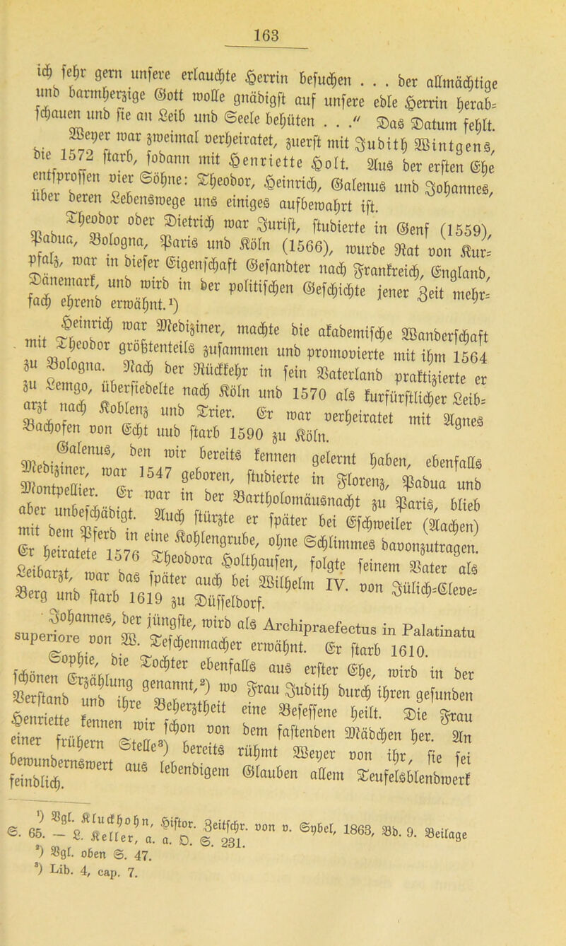 77 gern unfere erlaubte Herrin befugen ... bet oHmö^tige .mb bormlgetätge Sott »olle gnäbigft auf unfere cWe Sjerrin Berat fclwuen unb fte au Seib unb Seele behüten . . . ®as Saturn feblt bi. ,T-,7l 7 7imat Mrt,eiratet' iuaft mit SBintgens,' bn 1572 ftarb, fobanu mit Henriette Soli. StuS ber erften @he So!,e: KISeobOT' S«i'AS), ©alenuS unb 3otiannes, übet bereu Sebensroege uns einiges aufbematjrt ift ^«7 »b“ »MS. mar Surift, ftubierte in Senf (1559) ^abua, Bologna, Sparis unb Sein (1566), mürbe Mat Un S„r= Pfa(ä, mar in b.efer ©genfäaft ©efanbter nad, fjranfrei«, gngtanb ianemarf unb rotrb m ber tiotit.fttjen ©eicljidite jener 3eit inebr- fad^ eljrenb ermähnt.1) ö 9 mit <£„7 7 i,i“,'äinct' ma4,le' bie afabemifdje SBanberft^aft , b»t grotitmtoiiä äufommen unb pvotnrjoierte mit ibm 1564 “ *»* b« tum, in fein äkterlanb vraftijierle er ant'Zf “6f,ebe“',aiS ÄM “b 1570 ot‘ tef««erSei6= “ }‘ 7 So6fa,ä “»& Sner. ®r mar »erheiratet mit Staues ■öaefjofen non <M)t uub ftarb 1590 ju Mn. 9 SmpW®arenuS/ ben löir bereitä ^nnen gelernt ^aben, ebenfalls w „Sr 1 ’i547 87en' ftUbi£rte in SPabua uub -icntpeUter 6r mar tn ber SSarttmlonmuSnacbt tu Maris blieb ab r unbegabtst. Stm* ftttrjte et fpäter bei Vmeifa (Men) S hetatrtel’sTG Tb 777' ”!l' ®'Wmme8 b»0Su4en Seiba r Jar bas 4 A““5”“' f°t0te feinem *»*« ir: stär*lv•ron 3üM^iroe supewTon' m ^ Al'Chipraefectus in Palatinatu non SB. ,*L.efdf)emnad£)er ermähnt. @r ftarb 1610 uoplne, bie Steter ebenfalls aus erfter @be rairb in ber sttab m ®ta“ 3ubitb b4>Vm gefunben &T- risnuü «• ®. - s.777«. fa iam. ”“n ”■ *’** 1863' **•s- **•< ’) o6en 47. 8) Lib. 4, cap. 7.