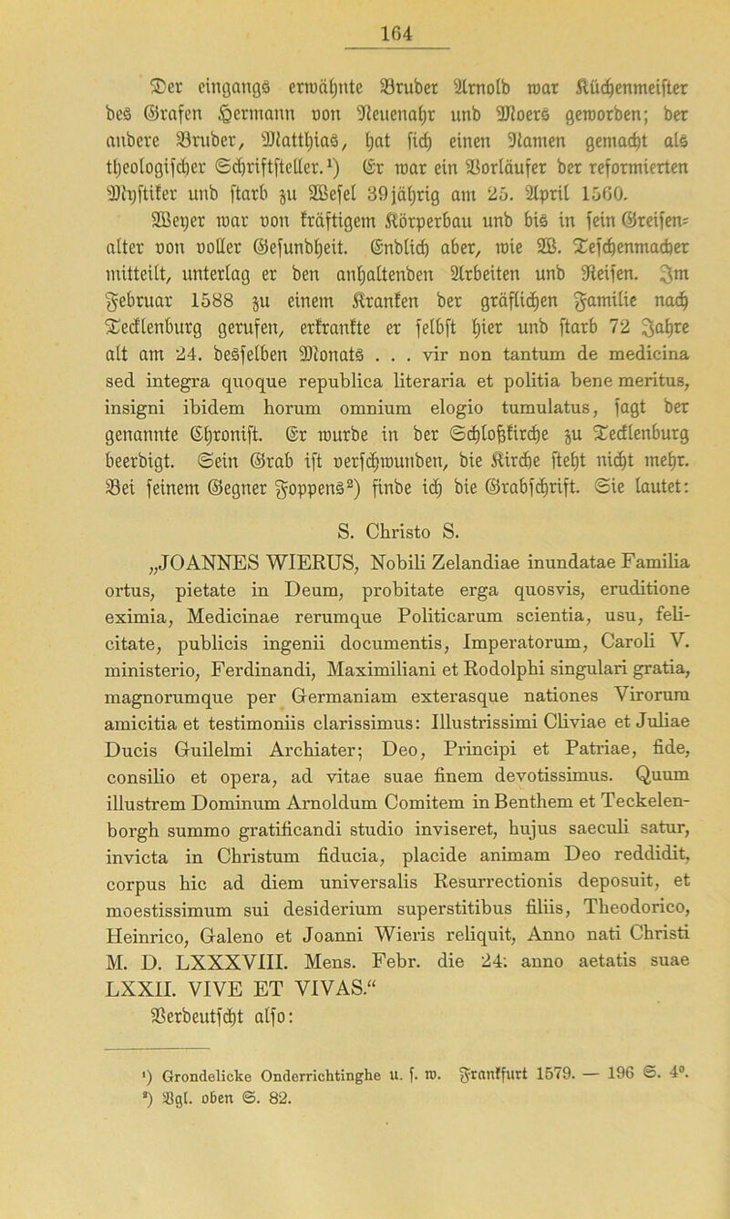 SDer eingangs erwähnte 23ruber s!lrnoib roar ftüchenmeifter bcS ©rafen feermann non 9teuenaf)t unb iUloerS geroorben; ber anbere 23ruber, 3JJattl;iaö, feat fid) einen Dlanten gemalt als ttjeologifcher <Sd)riftfteUer.x) (Sr roar ein Vorläufer ber reformierten 9)h)ftifer unb ftarb ju Sßefet 39 jäferig am 25. 2lpril 1560. SBetjcr roar non fröftigem Körperbau unb bis in fein ©reifem alter non notier ©efunbljeit. ©nblicf) aber, roie 2B. £efchenmacber mitteilt, unterlag er ben antjattenben 2lrbeiten unb Reifen. gm gebruar 1588 ju einem Stranfen ber gräflichen gamilie nach Sedlenburg gerufen, erfrartfte er felbft lpet unb ftarb 72 galjre alt am 24. beSfelben 9)ionatS ... vir non tantum de medicina sed integra quoque republica literaria et politia bene meritus, insigni ibidem horum omnium elogio tumulatus, fagt ber genannte ©Ejronift. @r rourbe in ber ©cbtofjfircbe ju ^edlenburg beerbigt. ©ein ©rab ift oerfdnoutiben, bie jtirebe fteht nicht mehr. Sei feinem ©egner goppenS2) finbe ich bie ©rabfägift. ©ie lautet: S. Christo S. „JOANNES WIERUS, Nobili Zelandiae inundatae Familia ortus, pietate in De um, probitate erga quosvis, eruditione eximia, Medicinae rerumque Politicarum scientia, usu, feli- citate, publicis ingenii documentis, Imperatorum, Caroli V. ministerio, Ferdinandi, Maximiliani et Rodolphi singulari gratia, magnorumque per Germaniam exterasque nationes Virorum amicitia et testimoniis clarissimus: Illustrissimi Cliviae et Juliae Ducis Guilelmi Archiater; Deo, Principi et Patriae, fide, consilio et opera, ad vitae suae finem devotissimus. Quum illustrem Dominum Arnoldum Comitem in Benthem et Teckelen- borgh summo gratificandi studio inviseret, hujus saeculi satur, invicta in Christum fiducia, placide animam Deo reddidit, corpus hic ad diem universalis Resurrectionis deposuit, et moestissimum sui desiderium superstitibus filiis, Theodorico, Heinrico, Galeno et Joanni Wiens reliquit, Anno nati Christi M. D. LXXXV1II. Mens. Febr. die 24; anno aetatis suae LXXIL VIVE ET VIVAS.“ aSerbeutfctjt alfo: *) Grondelicke Onderrichtinghe u. f. ro. granlfurt 1579. — 196 ©. 4°. 4) 58gl. oben ©. 82.