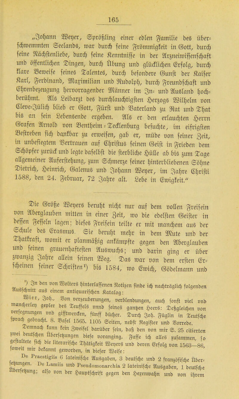 „3>of)ann 2Beper, Spröfjling einer ebten gamilie beS itber= fdjtnemmten Seelanbs, tnar burd) feine grömmigleit in ©ott, burd) feine «Rädjftenliebe, burd) feine Äenntniffe in ber Ar§neitoiffenfd)aft unb öffentlichen Singen, burd) Übung unb glüdftdjen ©rfolg, burd) üare Setneife feines Talentes, burd) befonbere ©unft ber .Raifer Äart, gerbinanb, HAapimilian unb dtubolpt), burd) greunbfchaft unb ©ftrenbejeugung hernorragenber Männer im gn= unb AuSlanb ljod)= berühmt. Als Seibarjt Des Durchlauchtig ften föerjogS Sßiltjelm non ©Ieoe--gülid) blieb er ©ott, gürft unb «Baterlanb ju «Rat unb 3Tl;at bis an fein SehenSenbe ergeben. Als er ben erlauchten §errn ©rafen Arnolb non 33cntheint = Sedlettburg befuchte, im eifrigften 33eftreben fid) banfbar ju ertoeifen, gab er, mübe non feiner 3eit, in unbefiegtem Vertrauen auf ©Ijriftus feinen ©eift in grieben bem ©diöpfer prüd unb legte bafetbft bie fterblicbe £üde ab bis jum STage allgemeiner üuferfteljung, jum Schmerle feiner Hinterbliebenen Söhne SietricH, ^einrid), ©alenuS unb gohann 2Beper, im gahre Stjrifti 1588, ben 24. Februar, 72 gahre alt. Sehe in ©tnigfeit. $ie ©röffe SBeperS beruht nicht nur auf bem noüen greifein non Aberglauben mitten in einer Beit, too bie ebelften ©eifter in beffeit ^effeln lagen; biefes greifein teilte er mit manchem aus ber ^d)ule bes ©raSmuS. ©ie beruht mehr in bem 2Jhite unb ber Sfmttraft, tnomit er planmäßig anlämpfte gegen ben Aberglauben unb feinen grauenhafteren Auswuchs; unb barin ging er über ätoanjig gal;re allein feinen 3ßeg. SaS mar non bem erften ©r= feinen feiner Schriften1) bis 1584, too ©mich, ©öbelmann unb w J} bm °°n ®orterä bintertaffenen Aotijen finbe id} nacffträglid) fotgenben UuSidjmtt au§ einem antiquariftfjen Äatatog: 2öier, $of)., Aon oerjeuberungen, oerbtenbungen, aucf) fonft niet unb männertet) gepfer beS SeuffefS onnb feines ganzen §eerS: 2>e&gfeidf>en uon neriegnungen nnb gifftro erden, fünff büd&er. 2>urc§ 3o{j. güglin in Seutfdie iprac^ge rad)t. 8. SBafet 1565. 1105 ©eiten, nebft 9tegifter unb Sßorrebe. -lemnac^ fann fein groeifef barüber fein, bafj ben mm mir ©. 25 citierten btefe uoranging. »affe irf) aiteS jufammen, fa ge) a e e ftcf) bie titerarifcfje Xfjätigfeit SBeperS unb beren ©rfotg uon 1568 86 foroeit mir befannt geroorben, in biefer SBeife: De Praestigiis 6 lateinifdje Ausgaben, 3 beutfcfje unb 2 franjöfifdje Über= je ungen. De Lamns unb Pseudomonarchia 2 Iateinifd;e Ausgaben, 1 beutfdk criebung; atfo oon ber §auptfd>rift gegen ben §e£enroafjn unb non iljrem