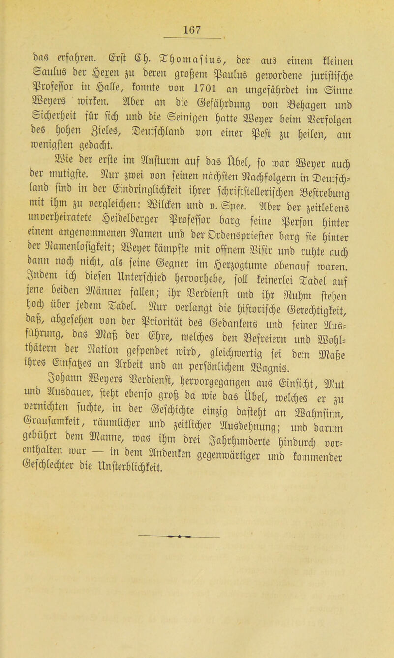 bas erfahren, @rft ©(;. £h°ntctfius, ber aus einem {(einen ©aulu« ber £epen ju bereit großem qßauCuö geworbene juriftifc^e ißrofeffor in £ade, fonnte oon 1701 an ungefährbet im (Sinne Übepero wirten. 21ber an bie ©efäijrbnng oon üöefyagen unb Sicherheit für fid) unb bie ©einigen t;atte «ffieper beim Verfolgen beä (jo(;en Sieles, ®ent[d)(anb oon einer «peft p feilen, am toenigften gebadjt. 21'ie ber erfte im Jfnfturm auf bas Übef, fo mar Sßeper auch ber mutigfte. «Kur jtoei oon feinen nädjften «Jtadhfolgern in $eutfcf)= (anb finb in ber ©inbrin glich (eit il;rer fchriftftederifchen 23eftrebung mit ifjtn ju oergleidjen: «Bilden unb o. ©pee. 2lber ber jeitlebens unoerheiratete £eibetberger ißrofeffor barg feine «perfon hinter einem angenommenen tarnen unb ber DrbenSpriefter barg fie hinter ber Slamenlofigfeit; SBeper fämpfte mit offnem 33ifir unb ruhte auch bann noch nicht, als feine ©egner im öerpgtume obenauf waren. 3nbem ich biefen Unterzieh heroorhebe, fod {einerlei Stabe! auf jene beiben Männer faden; ihr SSerbienft unb ihr «Ruhm ftet;en hoch über jebem Sabel «Rur oer(angt bie hiftorifche ©eredjtigteit, bah, abgefehen oon ber «Priorität bes ©ebanfens unb feiner 3tus* fiihrung, bas 3J?a^ ber @hre, welches ben Befreiern unb «Bofjl= thätern ber Station gefpenbet wirb, gleichwertig fei bem «Olafe ihres JSinfapeS an Arbeit unb an perfönlidhem «Bagnis. Johann Söepers SSerbienft, heroorgegangen aus ©inficht, «Deut unb 2(uSbauer, fleht ebenfo grof ba wie bas Übet, welches er m oermhten Juchte, in ber ©efchidjte einzig bafteht an «Bahnfinn, ©raufamteit, räumlicher unb seitlicher lusbehnung; unb barum gebührt bem «Dianne, was i(;m brei ^ahrhunberte hinburdj oor= ra ^~ in bem lnbenEen Segenwärtiger unb fommenber ©eiddechter bte Unfterblichteit.