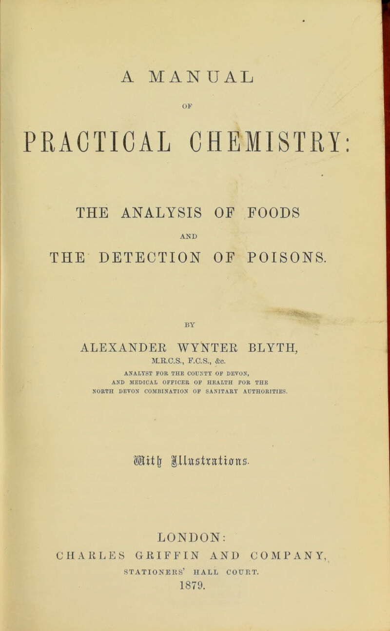 OF PRACTICAL CHEMISTRY: THE ANALYSIS OF FOODS AND THE DETECTION OF POISONS. BY ALEXANDEE WYNTEE BLYTH, M.R.C.S., F.C.S., &c. ANALYST FOR THE COUNTY OF DEVON, AND MEDICAL OFFICER OF HEALTH FOR THE NORTH DEVON COMBINATION OF SANITARY AUTHORITIES. Uitjj lUusHatitftts. LONDON: CHARLES GRIFFIN AND COMPANY, stationers’ hall court. 1879.