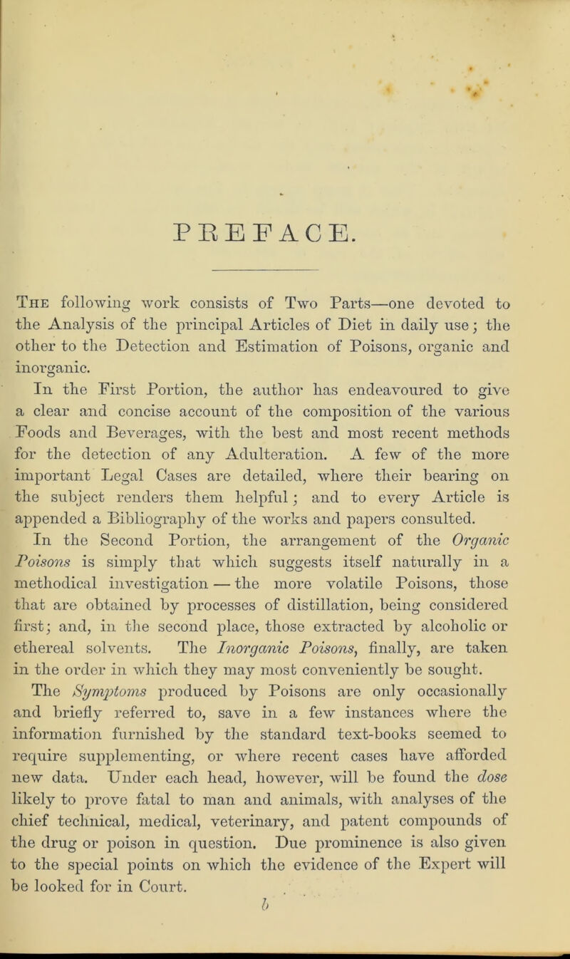 PEEF ACE. The following work consists of Two Parts—one devoted to tlie Analysis of the principal Articles of Diet in daily use; the other to the Detection and Estimation of Poisons, organic and inorganic. In the First Portion, the author has endeavoured to give a clear and concise account of the composition of the various Foods and Beverages, with the best and most recent methods for the detection of any Adulteration. A few of the more important Legal Cases are detailed, where their bearing on the subject renders them helpful; and to every Article is appended a Bibliography of the works and papers consulted. In the Second Portion, the arrangement of the Organic Poisons is simply that which suggests itself naturally in a methodical investigation — the more volatile Poisons, those that are obtained by processes of distillation, being considered first; and, in the second place, those extracted by alcoholic or ethereal solvents. The Inorganic Poisons, finally, are taken in the order in which they may most conveniently be sought. The Symptoms produced by Poisons are only occasionally and briefly referred to, save in a few instances where the information furnished by the standard text-books seemed to require supplementing, or where recent cases have afforded new data. Under each head, however, will be found the dose likely to prove fatal to man and animals, with analyses of the chief technical, medical, veterinary, and patent compounds of the drug or poison in question. Due prominence is also given to the special points on which the evidence of the Expert will be looked for in Court. b