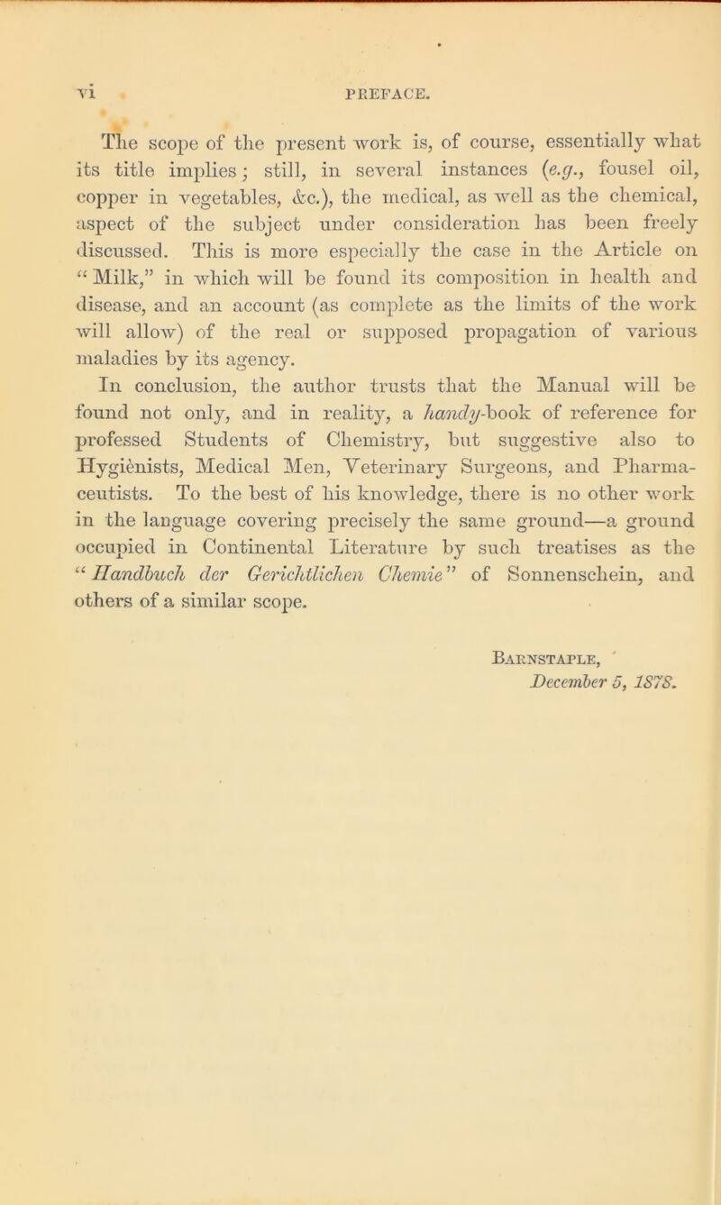 Tlie scope of the present work is, of course, essentially what its title implies; still, in several instances (e.y., fousel oil, copper in vegetables, &c.), the medical, as well as the chemical, aspect of the subject under consideration has been freely discussed. This is more especially the case in the Article on “ Milk,” in which will be found its composition in health and disease, and an account (as complete as the limits of the work will allow) of the real or supposed propagation of various maladies by its agency. In conclusion, the author trusts that the Manual will be found not only, and in reality, a handy-book of reference for professed Students of Chemistry, but suggestive also to Hygienists, Medical Men, Veterinary Surgeons, and Pharma- ceutists. To the best of his knowledge, there is no other work in the language covering precisely the same ground—a ground occupied in Continental Literature by such treatises as the “ Ilandbuch dcr Gerichtlichen Chemie of Sonnenschein, and others of a similar scope. Barnstaple, December 5, 1S7S.