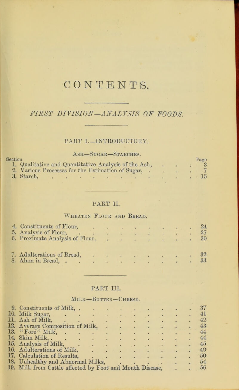 CONTENTS FIRST DIVISION—ANALYSIS OF FOODS. PART I.-INTRODUCTORY. Ash—Sugar—Starches. Section Page 1. Qualitative and Quantitative Analysis of the Ash, ... 3 2. Various Processes for the Estimation of Sugar, .... 7 3. Starch, ........... 15 PART II. Wheaten Flour and Bread. 4. Constituents of Flour, . 24 5. Analysis of Flour, ......... 27 6. Proximate Analysis of Flour, ....... 30 7. Adulterations of Bread, ........ 32 8. Alum in Bread, .... ...... 33 PART III. Milk—Butter—Cheese. 9. Constituents of Milk, 37 10. Milk Sugar, .......... 41 11. Ash of Milk, 42 12. Average Composition of Milk, 43 13. “Fore” Milk, 44 14. Skim Milk, 44 15. Analysis of Milk, 45 16. Adulterations of Milk, . 49 17. Calculation of Results, 50 18. Unhealthy and Abnormal Milks, 54 19. Milk from Cattle affected by Foot and Mouth Disease, . . 56