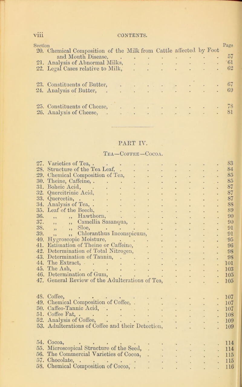 Section Page 20. Chemical Composition of the Milk from Cattle affected by Foot and Mouth Disease, ........ 57 21. Analysis of Abnormal Milks, ..... 61 22. Legal Cases relative to Milk, ....... 62 23. Constituents of Butter, ........ 67 24. Analysis of Butter, ......... 69 25. Constituents of Cheese, . . . . . . . .78 26. Analysis of Cheese, ......... 81 PART IV. Tea—Coffee—Cocoa. 27. Varieties of Tea, .......... S3 28. Structure of the Tea Leaf, ........ 84 29. Chemical Composition of Tea, ....... 85 30. Theine, Caffeine, .......... 85 31. Boheic Acid, .......... 87 32. Quercitrinic Acid, ......... 87 33. Quercetin, ........... 87 34. Analysis of Tea, .......... 88 35. Leaf of the Beech, ......... 89 36. ,, ,, Hawthorn, 90 37. ,, ,, Camellia Sasanqua, ....... 90 38. „ „ Sloe, 91 39. ,, ,, Chloranthus Inconspicuus, 91 40. Hygi'oscopic Moisture, ........ 95 41. Estimation of Theine or Caffeine, . ..... 96 42. Determination of Total Nitrogen, ...... 98 43. Determination of Tannin, ........ 98 44. The Extract, .... ...... 101 45. The Ash, 103 46. Determination of Gum, 105 47. General Review of the Adulterations of Tea, .... 105 4S. Coffee, 107 49. Chemical Composition of Coffee, ....... 107 50. Caffeo-Tannic Acid, ......... 107 51. Coffee Fat, ........... 108 52. Analysis of Coffee, ......... 109 53. Adulterations of Coffee and their Detection, . . . .109 54. Cocoa, . .114 55. Microscopical Structure of the Seed, . . . . . .114 56. The Commercial Varieties of Cocoa, ...... 115 57. Chocolate, , . .115 58. Chemical Composition of Cocoa, 116