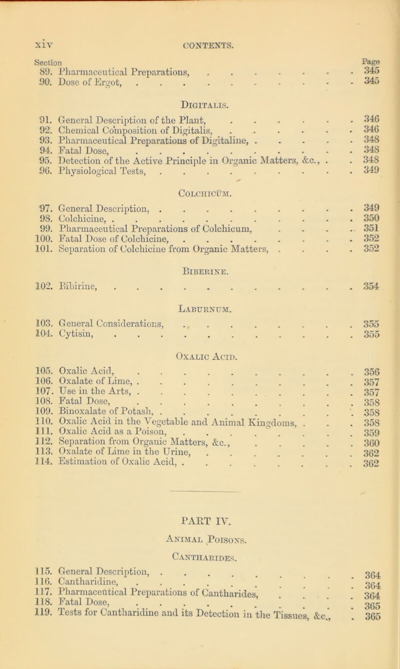 Section Page 89. Pharmaceutical Preparations, 345 90. Dose of Ergot, 345 Digitalis. 91. General Description of the Plant, ...... 346 92. Chemical Composition of Digitalis, ...... 346 93. Pharmaceutical Preparations of Digitaline, 348 94. Fatal Dose, .......... 348 95. Detection of the Active Principle in Organic Matters, &c., . . 348 96. Physiological Tests, ......... 349 COLCHICUM. 97. General Description, ......... 349 98. Colchicine, ........... 350 99. Pharmaceutical Preparations of Colchicum, . . . .. 351 100. Fatal Dose of Colchicine, ........ 352 101. Separation of Colchicine from Organic Matters, .... 352 Biberine. 102. Bibirine, 354 Laburnum. 103. General Considerations, ........ 355 104. Cytisin, 355 Oxalic Acid. 105. Oxalic Acid, .......... 356 106. Oxalate of Lime, .......... 357 107. Use in the Arts, .......... 357 108. Fatal Dose, 358 109. Binoxalate of Potash, 35s 110. Oxalic Acid in the Vegetable and Animal Kingdoms, . . . 358 111. Oxalic Acid as a Poison, . . . . . . . 359 112. Separation from Organic Matters, &c., 360 113. Oxalate of Lime in the Urine, ....... 362 114. Estimation of Oxalic Acid, ........ 362 PART IV. Animal Poisons. Cantharides. 115. General Description, .... 116. Cantharidine, ..... 117. Pharmaceutical Preparations of Cantharides 118. Fatal Dose, ......’ 119. Tests for Cantharidine and its Detection in the Tissues, &c , 364 364 364 365 365