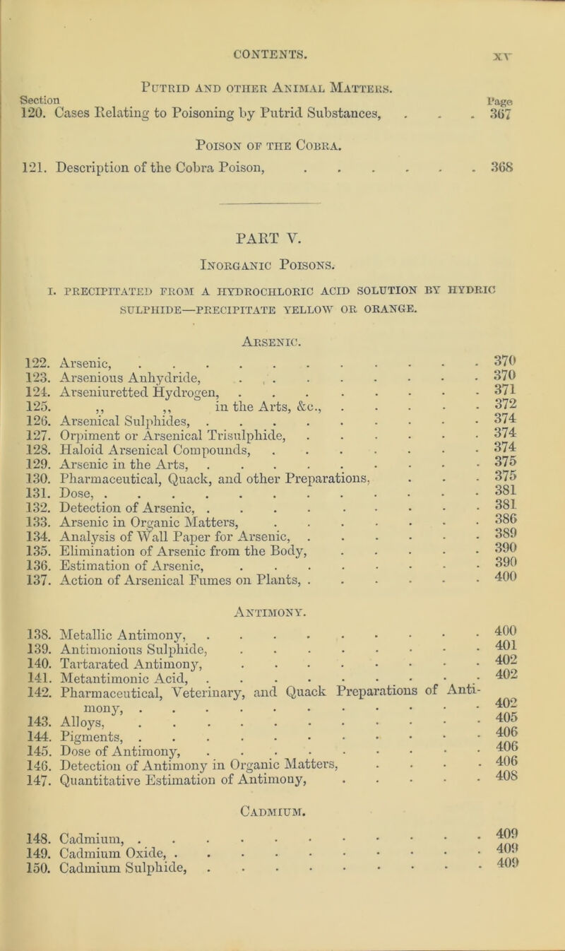 Putrid and other Animal Matters. Section 120. Cases Relating to Poisoning by Putrid Substances, Poison of the Cobra. 121. Description of the Cobra Poison, Page . 367 . 368 PART Y. Inorganic Poisons. i. precipitated from a hydrochloric acid solution by iiydric SULPHIDE—PRECIPITATE YELLOW OR ORANGE. Arsenic. 122. Arsenic, 123. Arsenious Anhydride, . 124. Arseniuretted Hydrogen, 125. ,, ,, in the Arts, &c., 126. Arsenical Sulphides, .... 127. Orpiment or Arsenical Trisulphide, 128. Haloid Arsenical Compounds, 129. Arsenic in the Arts, .... 130. Pharmaceutical, Quack, and other Preparations, 131. Dose, 132. Detection of Arsenic, .... 133. Arsenic in Organic Matters, 134. Analysis of Wall Paper for Arsenic, 135. Elimination of Arsenic from the Body, 136. Estimation of Arsenic, 137. Action of Arsenical Fumes on Plants, . 370 370 371 372 374 374 374 375 375 381 381 386 3S9 390 390 400 Antimony. 138. Metallic Antimony, ....... 139. Antimonious Sulphide, ...... 140. Tartarated Antimony, 141. Metantimonic Acid, . . . • ■ • • 142. Pharmaceutical, Veterinary, and Quack Preparations of mony, 143. Alloys, ......... 144. Pigments, 145. Dose of Antimony, . . 146. Detection of Antimony in Organic Matters, 147. Quantitative Estimation of Antimony, . 400 . 401 . 402 . 402 Anti- . 402 . 405 . 406 . 406 . 406 . 40S Cadmium. 148. Cadmium, . 149. Cadmium Oxide, . 150. Cadmium Sulphide, . 409 . 409 . 409