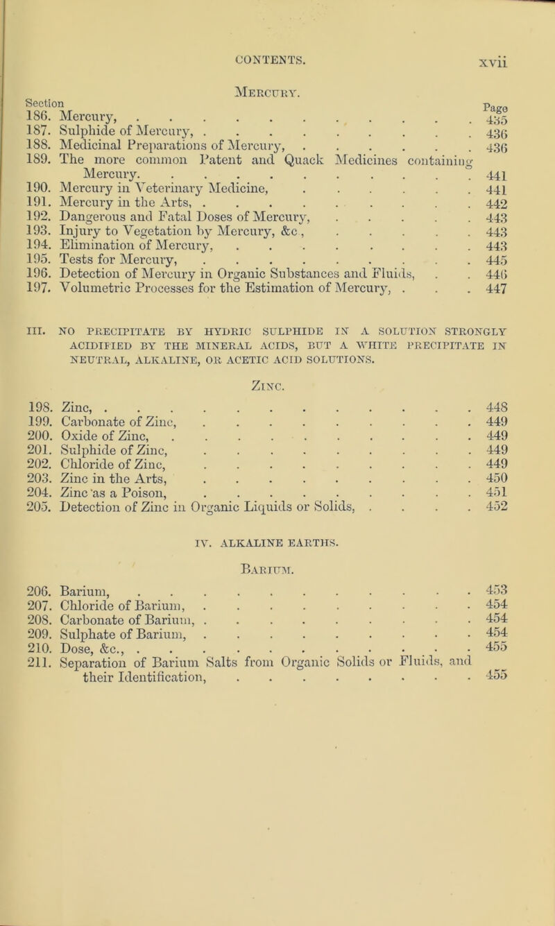 Mercury. Section 186. Mercury, . 187. Sulphide of Mercury, ........ 188. Medicinal Preparations of Mercury, ...... 189. The more common Patent and Quack Medicines containing Mercury. 190. Mercury in Veterinary Medicine, ..... 191. Mercury in the Arts, 192. Dangerous and Fatal Doses of Mercury, ..... 193. Injury to Vegetation by Mercury, &c , ..... 194. Elimination of Mercury, .... .... 195. Tests for Mercury, ......... 196. Detection of Mercury in Organic Substances and Fluids, 197. Volumetric Processes for the Estimation of Mercury, . Pago 4:^5 436 436 441 441 442 443 443 443 445 446 447 III. NO PRECIPITATE BY HYDRIC SULPHIDE IN A SOLUTION STRONGLY ACIDIFIED BY THE MINERAL ACIDS, BUT A WHITE PRECIPITATE IN NEUTRAL, ALKALINE, OR ACETIC ACID SOLUTIONS. Zinc. 198. Zinc, ............ 448 199. Carbonate of Zinc, ......... 449 200. Oxide of Zinc, .......... 449 201. Sulphide of Zinc, ......... 449 202. Chloride of Zinc, ......... 449 203. Zinc in the Arts, ......... 450 204. Zinc'as a Poison, . . . . . . . . .451 205. Detection of Zinc in Organic Liquids or Solids, .... 452 IY. ALKALINE EARTHS. Barium. 206. Barium, ........... 207. Chloride of Barium, 208. Carbonate of Barium, ......... 209. Sulphate of Barium, 210. Dose, &c., ... ........ 211. Separation of Barium Salts from Organic Solids or Fluids, and their Identification, 453 454 454 454 455 455