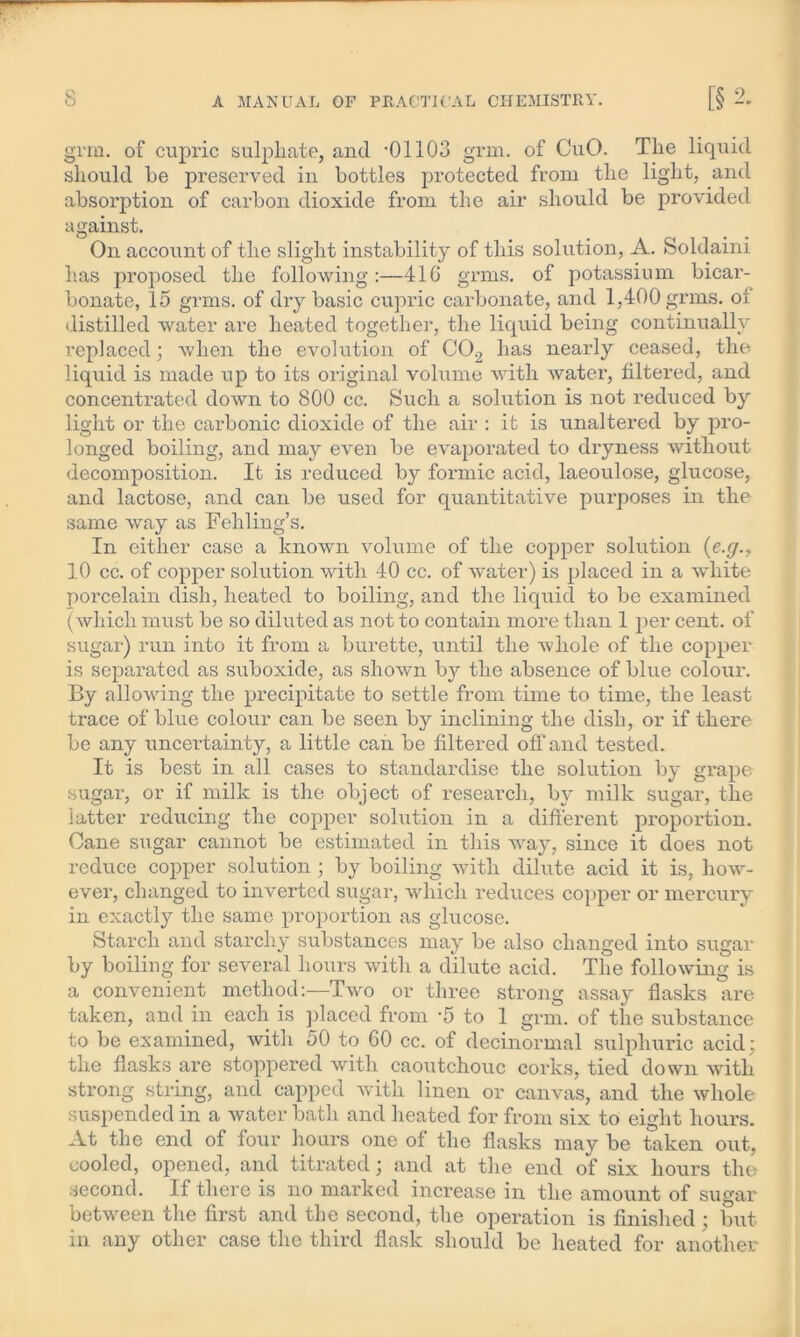 grm. of cupric sulphate, and *01103 grin. of CuO. The liquid should he preserved in bottles protected from the light, and absorption of carbon dioxide from the air should be provided against. On account of the slight instability of this solution, A. Soldaini has proposed the following :—41G grms. of potassium bicar- bonate, 15 grms. of dry basic cupric carbonate, and 1,400 grms. oi distilled water are heated together, the liquid being continually replaced; when the evolution of C02 has nearly ceased, the liquid is made up to its original volume with water, filtered, and concentrated down to 800 cc. Such a solution is not reduced b}r light or the carbonic dioxide of the air : it is unaltered by pro- longed boiling, and may even be evaporated to dryness without decomposition. It is reduced by formic acid, laeoulose, glucose, and lactose, and can be used for quantitative purposes in the same way as Fehling’s. In either case a known volume of the copper solution (e.g., 10 cc. of copper solution with 40 cc. of water) is placed in a white porcelain dish, heated to boiling, and the liquid to be examined (which must be so diluted as not to contain more than 1 per cent, of sugar) run into it from a burette, until the whole of the copper is separated as suboxide, as shown by the absence of blue colour. By allowing the precipitate to settle from time to time, the least trace of blue colour can be seen by inclining the dish, or if there be any uncertainty, a little can be filtered off and tested. It is best in all cases to standardise the solution by grape sugar, or if milk is the object of research, by milk sugar, the latter reducing the copper solution in a different proportion. Cane sugar cannot be estimated in this way, since it does not reduce copper solution ; by boiling with dilute acid it is, how- ever, changed to inverted sugar, which reduces copper or mercury in exactly the same proportion as glucose. Starch and starchy substances may be also changed into sugar by boiling for several hours with a dilute acid. The following is a convenient method:—Two or three strong assay flasks are taken, and in each is placed from -5 to 1 grm. of the substance to be examined, with 50 to GO cc. of decinormal sulphuric acid; the flasks are stoppered with caoutchouc corks, tied down with strong string, and capped with linen or canvas, and the whole suspended in a water bath and heated for from six to eight hours. At the end of four hours one of the flasks may be taken out, cooled, opened, and titrated; and at the end of six hours the second. If there is no marked increase in the amount of sugar between the first and the second, the operation is finished ; but in any other case the third flask should be heated for another