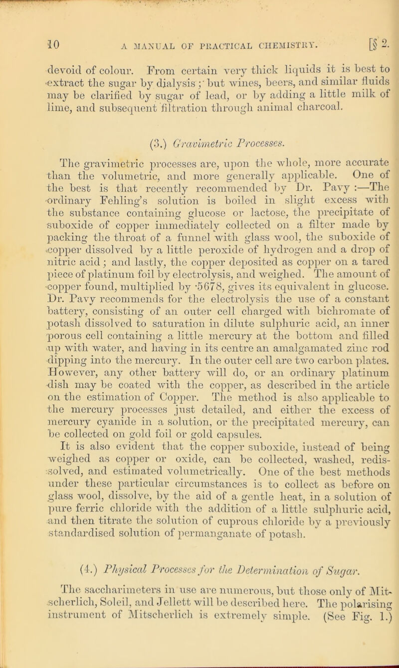 devoid of colour. From certain very thick liquids it is best to ■extract the sugar by dialysis but wines, beers, and similar fluids may be clarified by sugar of lead, or by adding a little milk of lime, and subsequent filtration through animal charcoal. (3.) Gravimetric Processes. The gravimetric processes are, upon the whole, more accurate than the volumetric, and more generally applicable. One of the best is that recently recommended by Dr. Pavy :—The ■ordinary Feliling’s solution is boiled in slight excess with the substance containing glucose or lactose, the precipitate of suboxide of copper immediately collected on a filter made by packing the throat of a funnel with glass wool, the suboxide of .copper dissolved by a little peroxide of hydrogen and a drop of nitric acid; and lastly, the copper deposited as copper on a tared piece of platinum foil by electrolysis, and weighed. The amount of ■copper found, multiplied by -5C78, gives its equivalent in glucose. Dr. Pavy recommends for the electrolysis the use of a constant battery, consisting of an outer cell charged with bichromate of potash dissolved to saturation in dihite sulphuric acid, an inner porous cell containing a little mercury at the bottom and filled .up with water, and having in its centre an amalgamated zinc rod dipping into the mercury. In the outer cell are two carbon plates. However, any other battery will do, or an ordinary platinum dish may be coated with the copper, as described in the article on the estimation of Copper. The method is also applicable to the mercury processes just detailed, and either the excess of mercury cyanide in a solution, or the precipitated mercury, can be collected on gold foil or gold capsules. It is also evident that the copper suboxide, instead of being weighed as copper or oxide, can be collected, washed, redis- .solved, and estimated volumetrically. One of the best methods under these particular circumstances is to collect as before on glass wool, dissolve, by the aid of a gentle heat, in a solution of pure ferric chloride with the addition of a little sulphuric acid, and then titrate the solution of cuprous chloride by a previously standardised solution of permanganate of potash. (4.) Physical Processes fur the Determination of Sugar. The saccharimoters in use are numerous, but those only of Hit- .scherlich, Soleil, and Jellett will be described here. The polarising