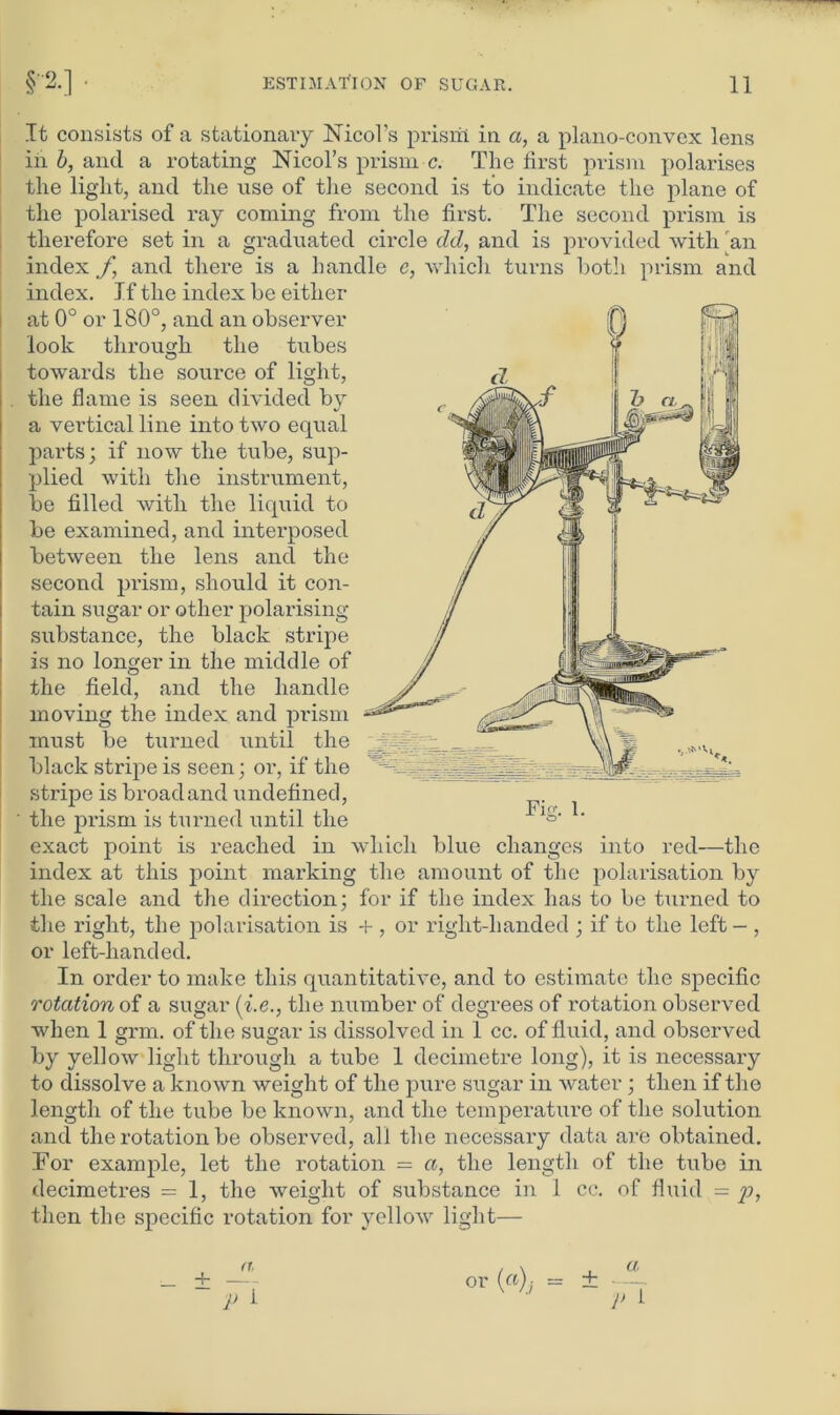 It consists of a stationary Nicol’s prisrti in a, a plano-convex lens in b, and a rotating Nmol's prism c. The first prism polarises the light, and the use of the second is to indicate the plane of the polarised ray coming from the first. The second prism is therefore set in a graduated circle del, and is provided with 'an index f and there is a handle c, which turns both prism and index. If the index be either at 0° or 180°, and an observer look through the tubes towards the source of light, the flame is seen divided by a vertical line into two equal parts; if now the tube, sup- plied with the instrument, be filled with the liquid to be examined, and interposed between the lens and the second prism, should it con- tain sugar or other polarising substance, the black stripe is no longer in the middle of the field, and the handle moving the index and prism must be turned until the black stripe is seen; or, if the stripe is broad and undefined, the prism is turned until the exact point is reached in which blue changes into red—the index at this point marking the amount of the polarisation by the scale and the direction; for if the index has to be turned to the right, the polarisation is + , or right-handed ; if to the left — , or left-handed. In order to make this quantitative, and to estimate the specific rotation of a sugar (i.e., the number of degrees of rotation observed when 1 grm. of the sugar is dissolved in 1 cc. of fluid, and observed by yellow light through a tube 1 decimetre long), it is necessary to dissolve a known weight of the pure sugar in water; then if the length of the tube be known, and the temperature of the solution and the rotation be observed, all the necessary data are obtained. For example, let the rotation = a, the length of the tube in decimetres = 1, the weight of substance in 1 cc. of fluid = p, then the specific rotation for yellow light— Fif. I. _L 1. a, 4- — ~ V i or («),- = ± a r i