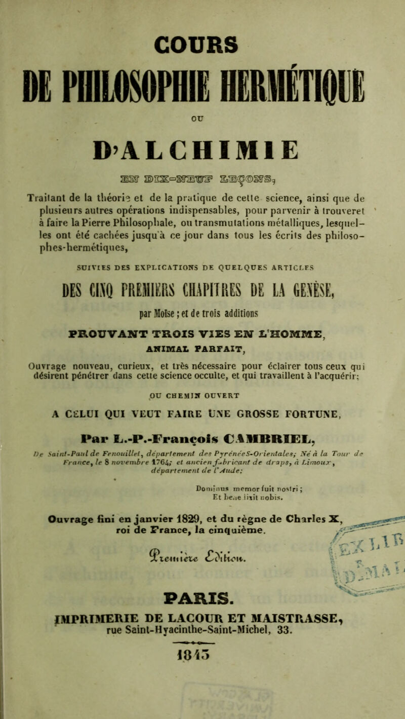 COURS DE PHILOSOPHIE HERMÉTIQi ou D’ALCHIMIE JlSff ÎE)ïï^=5SSnBWIF Trailanl de la théori® et de la praliqne de celle science, ainsi que de plusieurs aulres opéralions indispensables, pour parvenir à irouverel ’ à faire la Pierre Philosophale, ou transmulalions métalliques, lesquel- les ont élé cachées jusqu'à ce jour dans tous les écrits des philoso- phes-hermétiques, SUIVIES DES EXPLICATIONS DE QUELQUES ARTICLES DES ChQ PREMIERS tRlPlTRES DE LA GEAÉSE, par Moïse; et de trois additions PROUVANT TROIS VIES EN Z. HOMME, AlflMAL PARFAIT, Ouvrage nouveau, curieux, et très nécessaire pour éclairer tous ceux qui désirent pénétrer dans cette science occulte, et qui travaillent à l’acquérir; ou CHEMIN OUVERT A C£LÜI QUI VEUT FAIRE UNE GROSSE FORTUNE, Par L.-P.-Fraiiçois CAMBRIFL, De Saint-Paul de Fenouillet, département des PyrénéeS-Orientales,- Ifé n la Tour de France^ le 8 novembre 1764/ et ancien Jubricant de draps, à Lintottx, département de CAude; Doniinuü memorluit no»lri; Et be.ie iitit nobis. Ouvrage fini en janvier 1829, et du règne de Charles X, roi de France, la cinquième. PARIS. IMPRIDIERIE DE LACOUR ET SIAISTRASSE, rue Sainl-Hyacinlhe-Saint-Michel, 33. 18i5