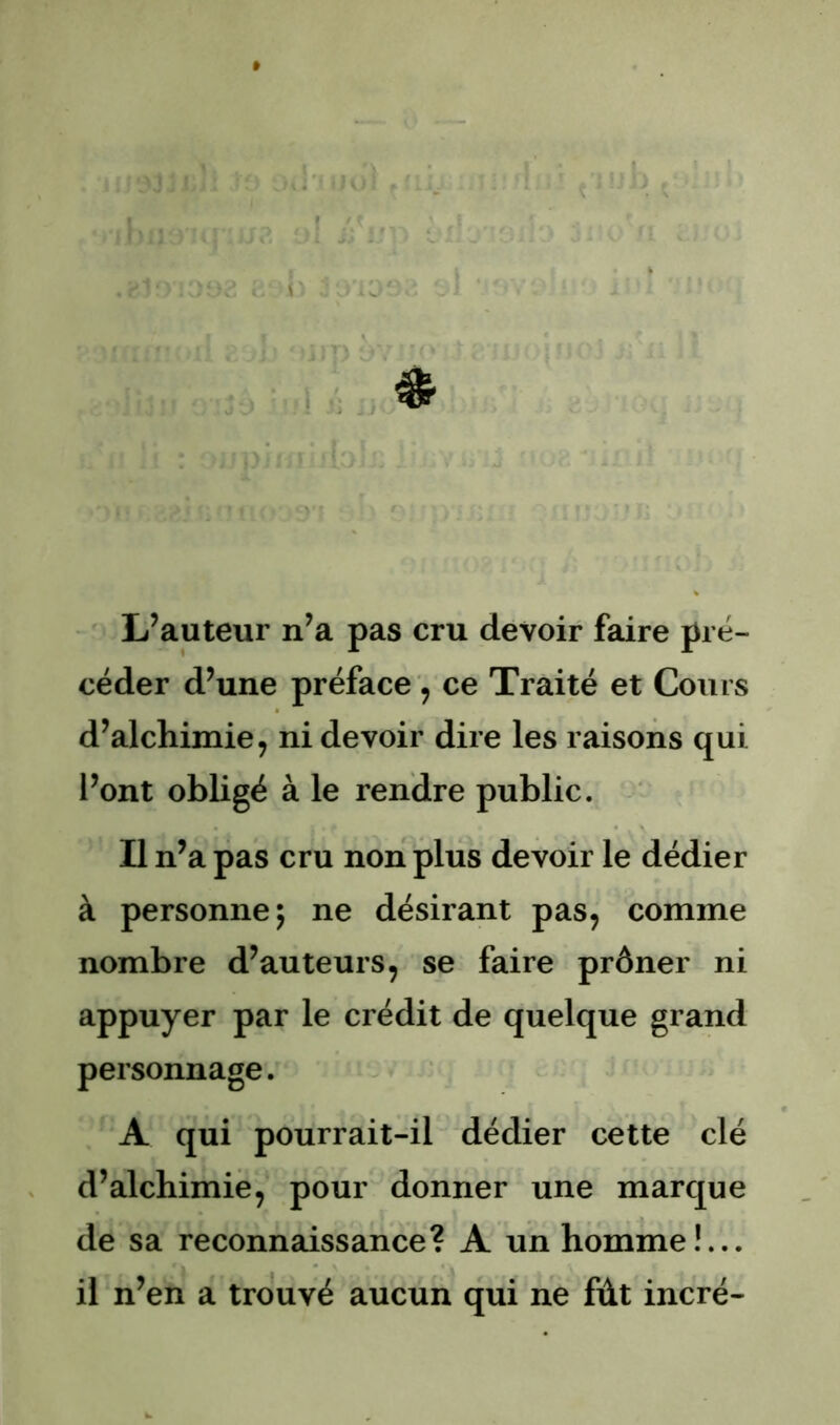 L’auteur n’a pas cru devoir faire pré- céder d’une préface ^ ce Traité et Cours d’alchimie, ni devoir dire les raisons qui l’ont obligé à le rendre public. Il n’a pas cru non plus devoir le dédier à personne; ne désirant pas, comme nombre d’auteurs, se faire prôner ni appuyer par le crédit de quelque grand personnage. A qui pourrait-il dédier cette clé d’alchimië, pour donner une marque de sa reconnaissance? A un homme!... il n’en a trouvé aucun qui ne fût incré-