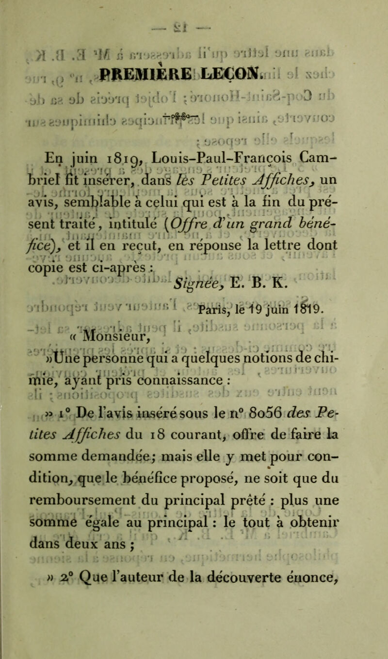 ' ■n ,() •’!! . PREMIERE] LEÇONiiill oi üi) i'jk. üb ^i'jii'Kj 1‘>j(lo'f ;î)'iüiK)H-Jiîii^^-p '3 ni> •II'-; w.L>qi‘jiiTî^®^'i üitj) ifiinü .'jI'i' Vj'îoj • '^1“ En juin 18,19, Louis-Paul-François,Cam- briei fit insérer,, dan^ lès F eûtes jijjicneSj un avisi^ semblable a celui qui est à la fin du pre'- sent traite, intitule [Offre d'un grand hene- j'JÜiin ’Ill il,/' ^ * ' - ficejy et il en reçut, en réponse la lettre dont copie est ci-apres ; . . ,)T)Yii<o. E. ‘B. ’K. ■ ' i iljiiiujL-i JÜ'.Y l'ü'f .?'parisj*lé‘l9 juin 1^19. ■li. il lu y II ç'jtil 'H'IOd d 10 ■'* ; ; a Monsieur; S)Üne^rsonne qui a quelques notions de chi- l; >‘v 'iU‘ji-‘>'l • ■ ‘-A . -’îUiiil'/U'. ' ipie, ayant pris connaissance ; li r-'iKiib :! ( rjîii *.' -• d; / *'lîii ; IJ, w i?r;De l’avis iose'résous le n° 8o56 des. Pe- tites Affiches du i8 courant,* offre de faire la somme demandée; mais elle y, met pour con- dition^ que le béne'fîce propose, ne soit que du remboursement du principal prêté ; plus une sorrimé égale au principal*: le tout à obtenir dans deux ans; ‘ • » Que l’auteur de la découverte énonce.