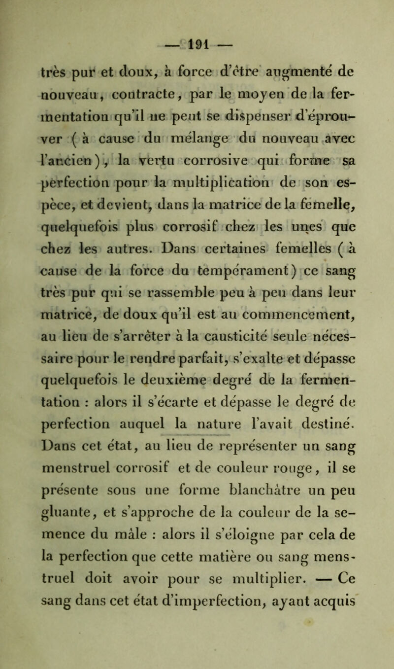 très pur et doux, à force d’ètre' augmente de nouveau, contracte, par le moyen de la fer- mentation qu’il ne peut se dispenser d’éprou- ver ( à cause du mélange idu nouveau avec l’ancien ) v la vertu corrosive. qui forme sa perfection pour la multiplication de'son es- pèce, et devient, dans la matrice de la femelle, quelquefois plus corrosif chezi les unes que chez les autres. Dans certaines femelles ( à cause de la force du tempérament) ce sang très pur qui se rassemble peu à peu dans leur matrice, de doux qu’il est au commencement, au lieu de s’arrêter à la causticité seule néces- saire pour le rendre parfait, s’exalte et dépasse quelquefois le deuxième degré de la fermen- tation : alors il s’écarte et dépasse le degré de perfection auquel la nature l’avait destiné. Dans cet état, au lieu de représenter un sang menstruel corrosif et de couleur rouge, il se présente sous une forme blanchâtre un peu gluante, et s’approche de la couleur de la se- mence du mâle ; alors il s’éloigne par cela de la perfection que cette matière ou sang mens- truel doit avoir pour se multiplier. — Ce sang dans cet état d’imperfection, ayant acquis