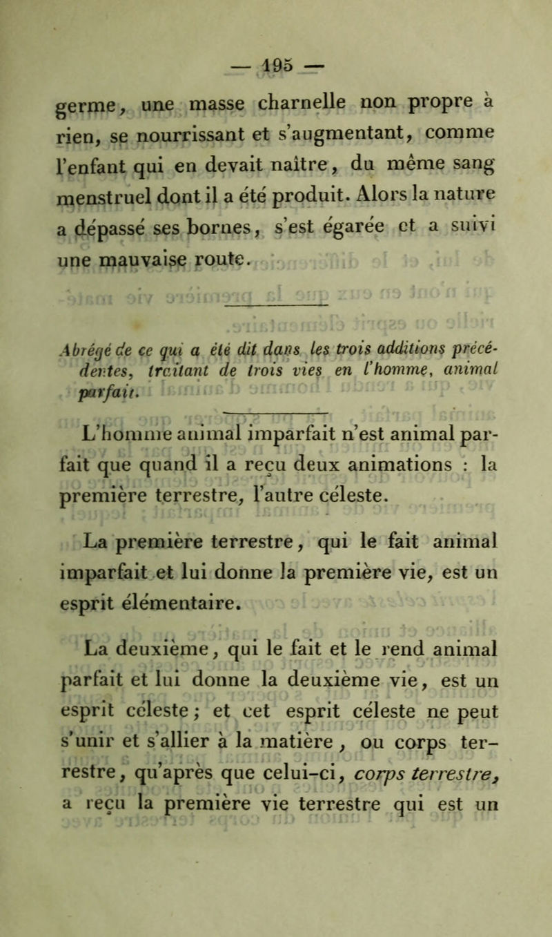 germe, une masse charnelle non propre à rien, se nourrissant et s’augmentant, comme l’enfant qui en devait naître, du même sang menstruel dont il a été produit. Alors la nature a dépassé ses bornes, s’est égarée et a suivi une mauvaise route. * I I, Abrégé de ce qui a été dit dans les'trois addittons précé- dentes, traùarit de trois vies en l’homme, animal parfait, ' L’homme animal imparfait n’est animal par- fait que quand il a reçu deux animations : la première terrestre, l’autre céleste. La première terrestre, qui le fait animal imparfait et lui donne la première vie, est un esprit élémentaire. La deuxième, qui le fait et le rend animal parfait et lui donne la deuxième vie, est un T esprit céleste ,* et cet esprit céleste ne peut s’unir et s’allier à la matière , ou corps ter- restre, qu’après que celui-ci, corps terrestre, a reçu la première vie terrestre qui est un