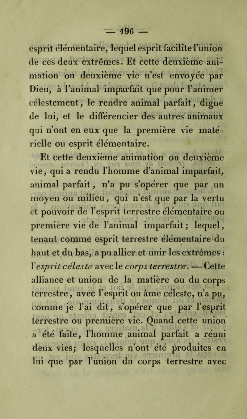 esprit élénVéntaire, lequel esprit facilite Funion de ces deux extrêmes. Et cette deuxième ani- mation bu deuxième' vie n’est envoyée par Dieu, à l’animal imparfait que pour l’animer célestement, le rendre animal parfait, digne de lui, et le différencier des autres animaux qui n’ont en eux que la première vie maté- rielle ou esprit élémentaire. Et cette deuxième' animation ou deuxième vie, qui a rendu l’homme d’animal imparfait, animal parfait, n’a pu s’opérer que par un moyen ou milieu, qui n’est que par la vertu et pouvoir de l’esprit terrestre élémentaire ou première vie de l’animal imparfait ; lequel, tenant comme esprit terrestre élémentaire du haut et du bas,* a pu allier et unir les extrêmes : \esprit céleste avec le corps terrestre. — Cette alliance et union de la matière ou du corps terrestre, avec l’esprit ou âme céleste, n’a pu, comme je l’ai dit, s’opérer que par l’esprit terrestre ou première vie. Quand cette union a été faite, l’honime animal parfait a réuni deux vies; lesquelles n’ont ,été produites en lui que par l’union du corps terrestre avec