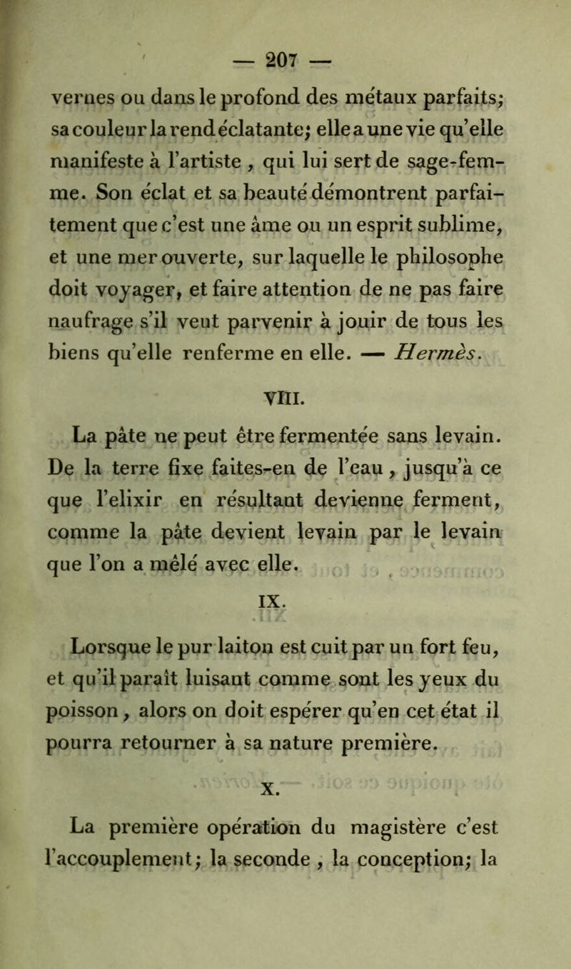 r — 207 — veraes ou dans le profond des métaux parfaits; sa couleur la rend éclatante; elle a une vie qu elle manifeste à l’artiste , qui lui sert de sagerfem- me. Son éclat et sa beauté démontrent parfai- tement que c’est une âme ou un esprit sublime, et une mer ouverte, sur laquelle le philosophe doit voyager, et faire attention de ne pas faire naufrage s’il veut parvenir à jouir de tous les biens qu’elle renferme en elle. — Hermès. VIII. La pâte ne peut être fermentée sans levain. De la terre fixe faites^en de l’eau, jusqu’à ce que l’elixir en résultant devienne ferment, comme la pâte devient levain par le levain que l’on a mêlé avec elle. : > , » IX. Lorsque le pur laiton est cuit par un fort feu, et qu’il paraît luisant comme sont les yeux du poisson, alors on doit espérer qu’en cet état il pourra retourner à sa nature première. X. La première opération du magistère c’est l’accouplement; la seconde ; la conception; la