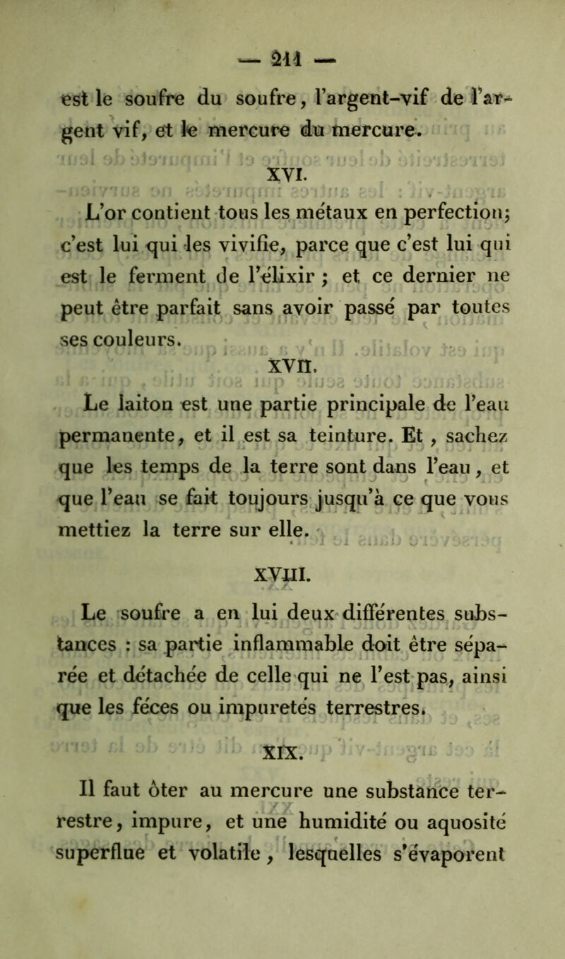 est le soufre du soufre, l’argent-vif de gent vif, et le mercure du mercure. ' ^ ■ J • ! I*' J «'J ■ >' XVI. . i ^-'y L’or contient tous les métaux en perfection^ c’est lui qui les vivifie, parce que c’est lui qui est le ferment de l’élixir ; et ce dernier ne peut être parfait sans avoir passé par toutes ses couleurs. • , . xvn. > . ^ J; Le laiton est une partie principale de l’eau permanente, et il^est sa teinture. Et , sachez que les temps de la terre sont dans l’eau, et que l’eau se fait toujours'jusqu’à ce que vous mettiez la terre sur elle. ^ , KYUh Le soufre a en lui deux-différentes subs- tances : sa partie inflammable doit, être sépa- rée et détachée de celle qui ne l’est?pas, ainsi que les fèces ou impuretés terrestres. - ‘XIX. ‘ ^ '* Il faut ôter au mercure une substance ter- restre, impure, et une humidité ou aquosité superflue et volatile, lesquelles s’évaporent