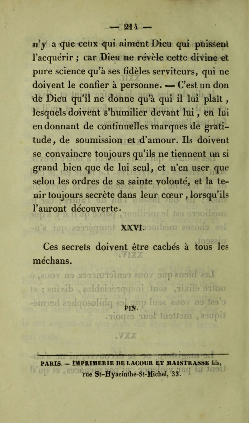 n^y a que <:eux qui aiment Dieu qui puissent l’acque'rir ; car Dieu ne rëvèle cette divine et pure science qu’à ses fidèles serviteurs, qui ne doivent le confier à personne. — C’est un don de Dieu qu’il ne donne qu’à qui il lui plaît, lesquels doivent s’humilier devant lui, en lui en donnant de continuelles marques dè grati- tude, de soumission et d’amour. Ils doivent se convaincre toujours qu’ils ne tiennent un si grand bien que de lui seul, et n’en user que selon les ordres de sa sainte volonté', et la te- nir toujours secrète dans leur cœur, lorsqu’ils l’auront découverte., XXVI. » Ces secrets doivent être cachés à tous les méchans. i i j :i!JT 1 îî'J'î yiU)V - vi k- ■ — dh . ' • ■ ’i : /r . v» :::n ; .iul-J. ^ .'=• ); ^ TîjL : î J j rr . > . / jiL A . PARIS. - IMPRIMERIE DE LAGOUR ET MAISTRASSE fiis» rüe Sl-flyacînlhe-St-Michel,'33. ’ *