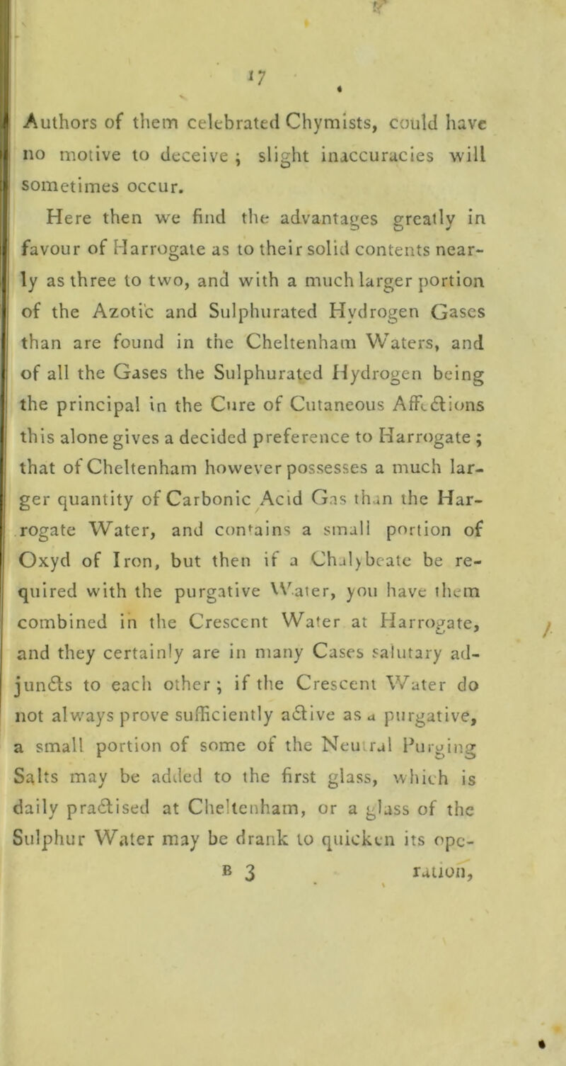 Authors of tliem celebrated Chymists, could have no motive to deceive ; slight inaccuracies will sometimes occur. Here then we find the advantages greatly in favour of Harrogate as to their solid contents near- ly as three to two, and with a much larger portion of the Azotic and Sulphurated Hydrogen Gases than are found in the Cheltenham Waters, and of all the Gases the Sulphurated Hydrogen being the principal in the Cure of Cutaneous AfFcdlions this alone gives a decided preference to Harrogate ; that of Cheltenham however possesses a much lar- ger quantity of Carbonic Acid Gas than the Har- rogate Water, and con*^ains a small portion of Oxyd of Iron, but then if a Chal)bcatc be re- quired with the purgative VV.ater, you have them combined in the Crescent Water at tiarrogate, and they certainly are in many Cases salutary ad- jun6ls to each other; if the Crescent Water do not always prove sufficiently a6live as a purgative, a small portion of some of the Neutral Purging Salts may be added to the first glass, which is daily practised at Cheltenham, or a glass of the Sulphur Water may be drank to quicken its opc- B 3 rauon,