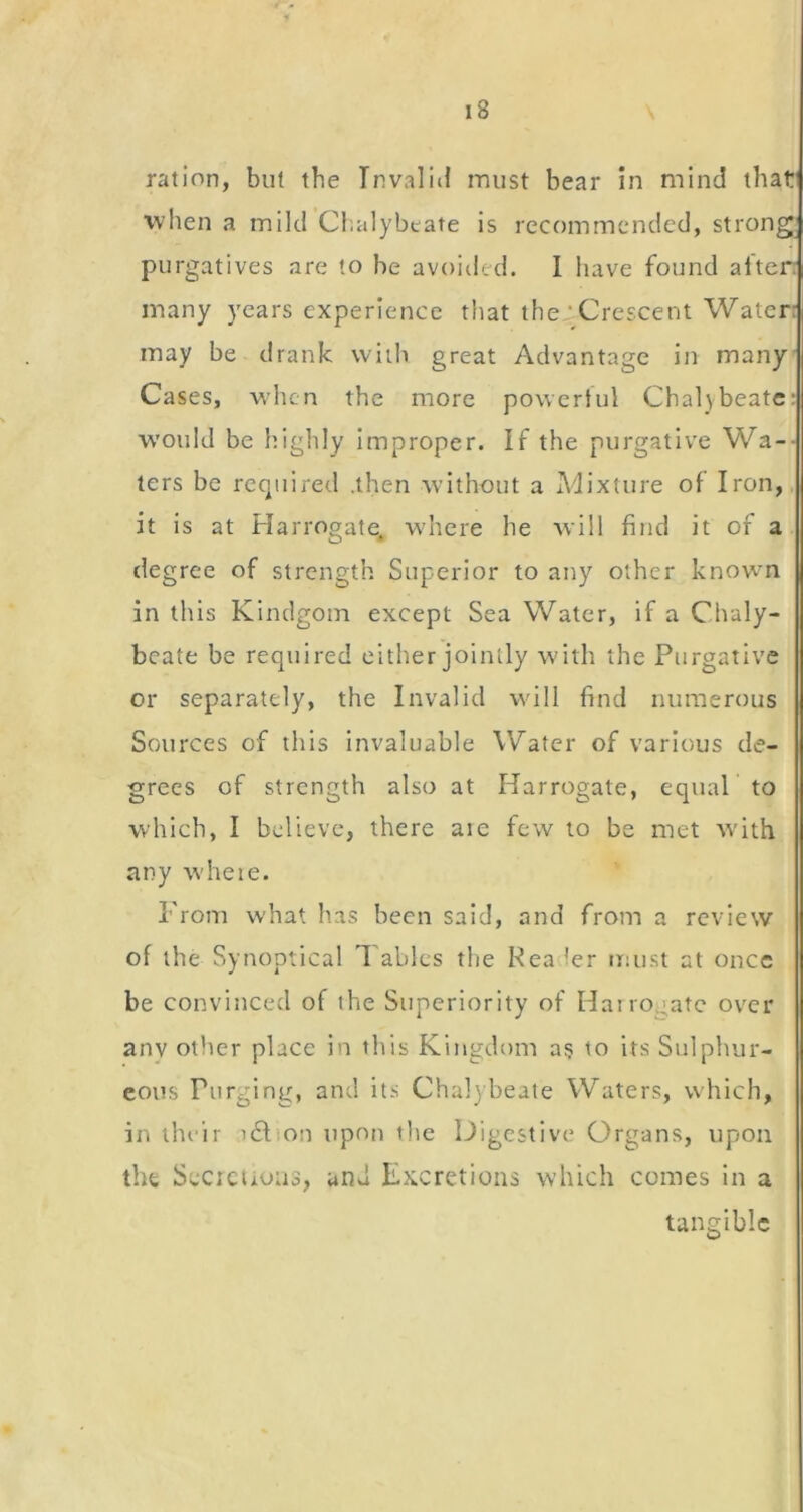 ration, but the Invalid rniist bear in mind that when a mild Chalybeate is recommended, strong_ purgatives are to be avoided. 1 have found after many years experience that the ‘ Crescent Water: may be drank with great Advantage in many Cases, w’hcn the more power!ul Chalybeate: would be highly Improper. If the purgative Wa-- ters be required .then without a Mixture of Iron, it is at Harrogate, wdiere he will find it of a degree of strength Superior to any other knowm in this Kindgom except Sea Water, if a Chaly- beate be required either jointly with the Purgative or separately, the Invalid will find numerous Sources of this invaluable Water of various de- grees of strength also at Harrogate, equaP to which, I believe, there aie few to be met with any whete. From what has been said, and from a review of the Synoptical 1 aides the Pea ler must at once be convinced of the Superiority of Harrogate over anv other place in this Kingdom a? to its Sulphur- eous Purging, and its Cha])beate Waters, which, in their i6lion upon the Digestive Organs, upon the Secicuuus, and Excretions which comes In a