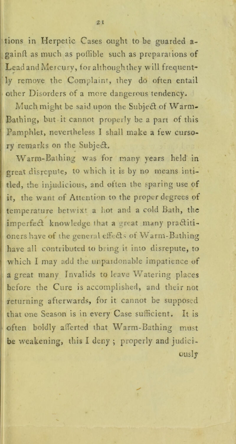 i tions in Herpetic Cases ought to be guarded a- ;j gainft as much as poflible such as preparations of 1 Lead and Mercury, for although they will frequent- ly remove the Complaint, they do often entail other Disorders of a more dangerous tendency. Much might be said upon the Subjecl of Warm- Bathing, hut it cannot properly be a part of this Pamphlet, nevertheless I shall make a few curso- ry remarks on the Subjedl. Warm-Bathing w^as for many years held' in great disrepute, to which it is by no means inti- tled, the injudicious, and often the sparing use of it, the want of Attcnti'>n to the proper degrees of temperature betwixt a liot and a cold Bath, the imperfecf knowledge that a great many pradliti- oners have of the general eifefts of Warm-Bathing have all contributed to bring it into disrepute, to which I may add the unpaidonable impatience of a great many Invalids to leave Watering places before the Cure is accomplished, and their not returning afterwards, for it cannot be supposed that one Season is in every Case sufficient. It is often boldly affierted that Warm-Bathing must be weakening, this I deny ; properly and judici- ously