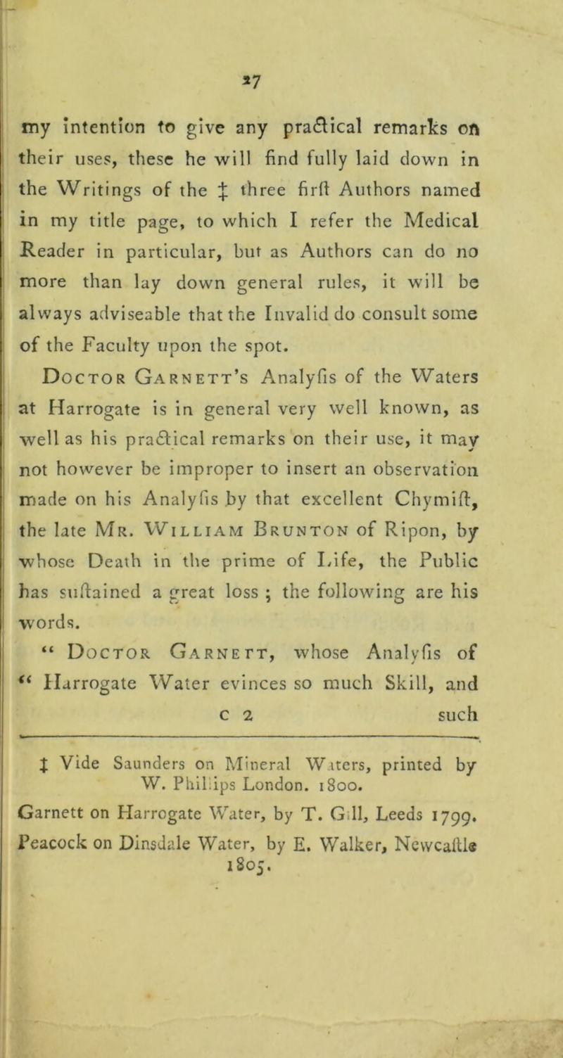 *7 my Intention to give any pra£Hcal remarks on their uses, these he will find fully laid down in the Writings of the :}: three firft Authors named in my title page, to which I refer the Medical Reader in particular, but as Authors can do no more than lay down general rules, it will be always adviseable that the Invalid do consult some of the Faculty upon the spot. Doctor Garnett’s Analyfis of the Waters at Harrogate is in general very well known, as well as his practical remarks on their use, it may not however be improper to insert an observation made on his Analyfis .by that excellent Chymifi:, the late Mr. William Brunton of Ripon, by whose Death in the prime of Life, the Public has sufiained a great loss ; the following are his words. “ Doctor Garnett, whose Analyfis of “ Harrogate Water evinces so much Skill, and c 2 such J Vide Saunders on Mineral Waters, printed by W. Philiips London. 1800. Garnett on Harrogate Water, by T. G.ll, Leeds 1799. Peacock on Dinsdale Water, by E. Walker, NcvvcalUe 1805.