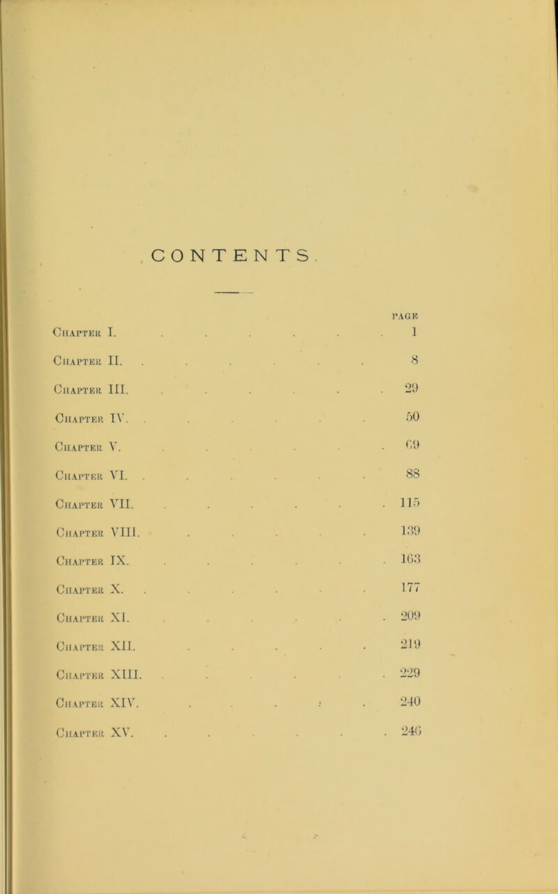 CONTENTS OllAPTEK I. CUAPTEU II. ClIAPTEIi III. Chapter IN'. Chapter V. Chapter VI. Chapter VII. Chapter VIII. Chapter IX. Chapter X. Chapter XI. Chapter XII. Chapter XIII Chapter XI\'. Chapter XV. PAGE I 8 2t) 50 CO 88 115 180 JG8 177 200 210 229 240 24C